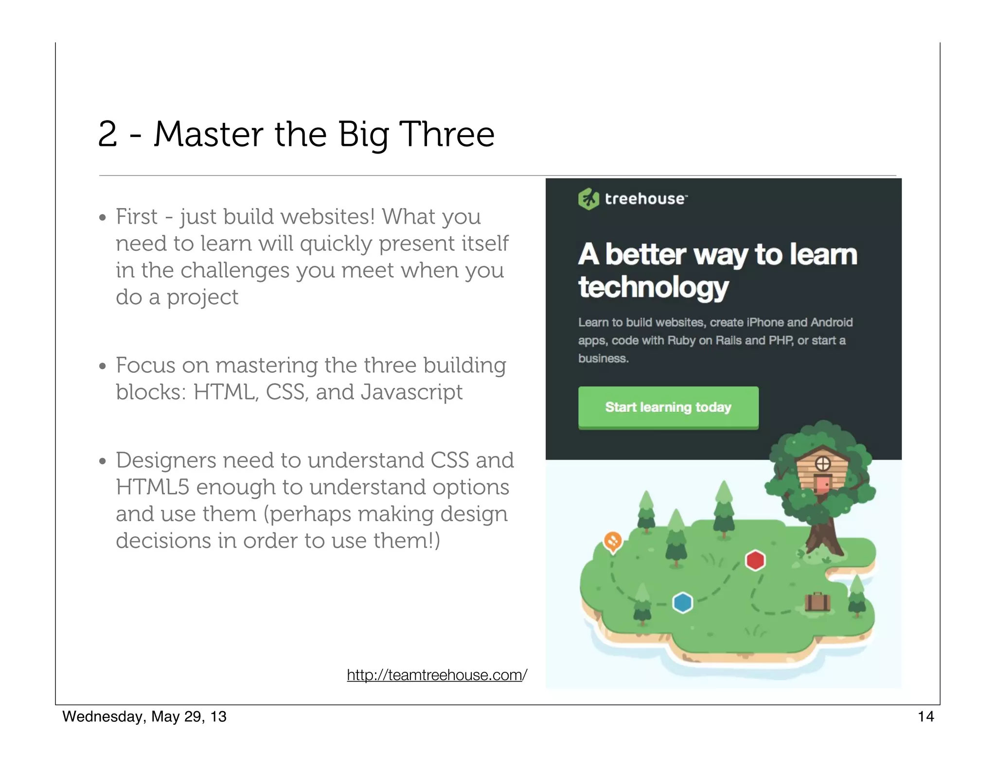 2 - Master the Big Three
• First - just build websites! What you
need to learn will quickly present itself
in the challenges you meet when you
do a project
• Focus on mastering the three building
blocks: HTML, CSS, and Javascript
• Designers need to understand CSS and
HTML5 enough to understand options
and use them (perhaps making design
decisions in order to use them!)
http://teamtreehouse.com/
 