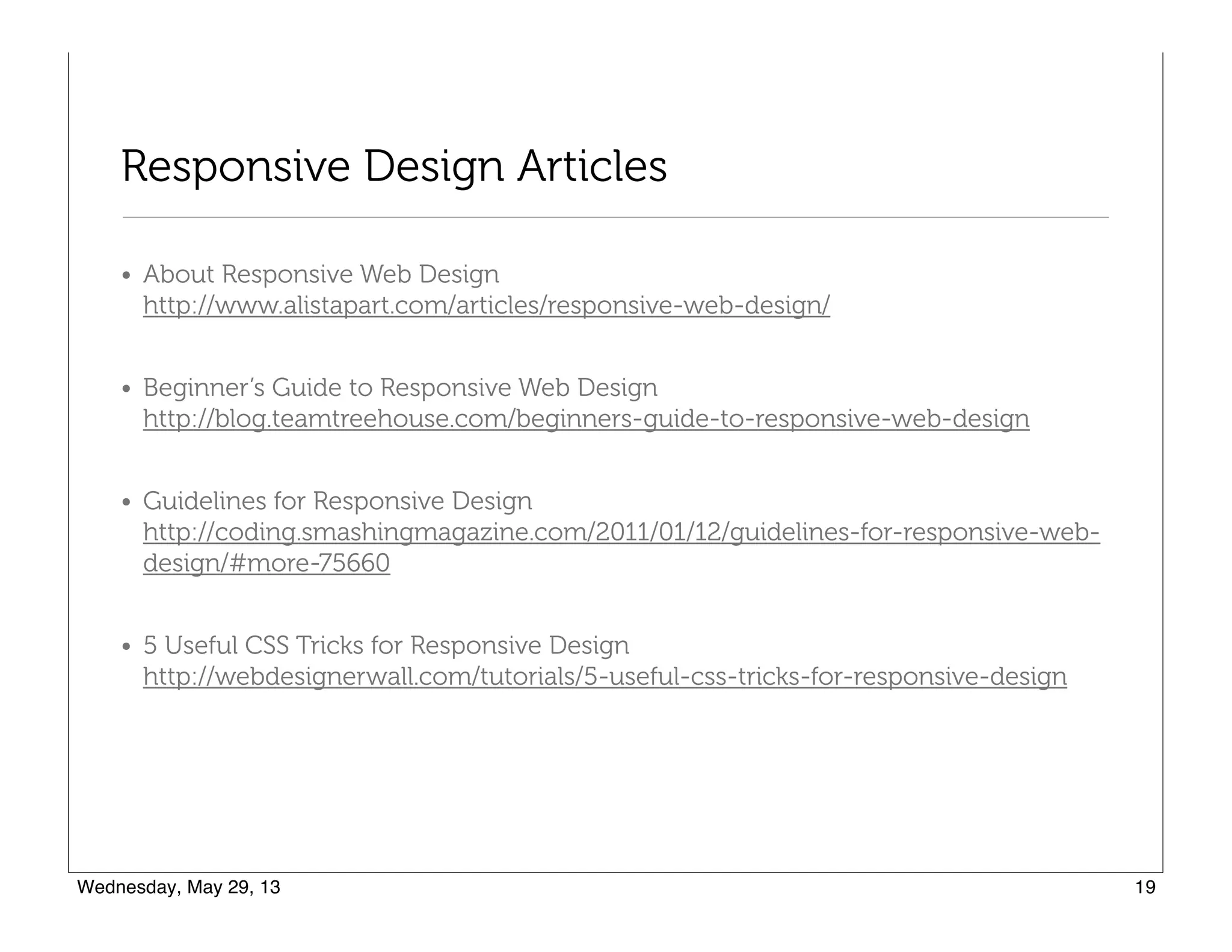 Responsive Design Articles
• About Responsive Web Design 
http://www.alistapart.com/articles/responsive-web-design/
• Beginner’s Guide to Responsive Web Design 
http://blog.teamtreehouse.com/beginners-guide-to-responsive-web-design
• Guidelines for Responsive Design 
http://coding.smashingmagazine.com/2011/01/12/guidelines-for-responsive-web-
design/#more-75660
• 5 Useful CSS Tricks for Responsive Design 
http://webdesignerwall.com/tutorials/5-useful-css-tricks-for-responsive-design
 