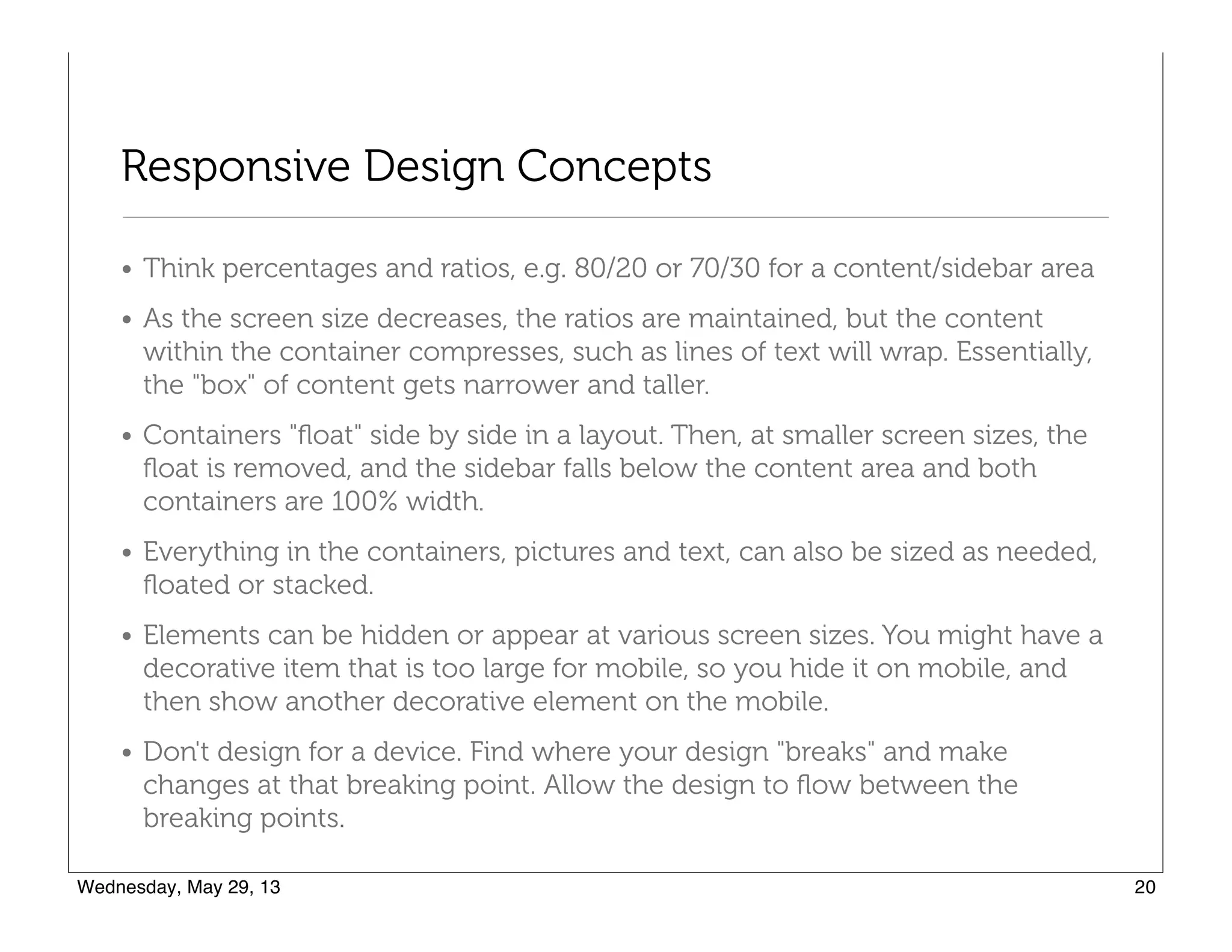 Responsive Design Concepts
• Think percentages and ratios, e.g. 80/20 or 70/30 for a content/sidebar area
• As the screen size decreases, the ratios are maintained, but the content
within the container compresses, such as lines of text will wrap. Essentially,
the "box" of content gets narrower and taller.
• Containers "ﬂoat" side by side in a layout. Then, at smaller screen sizes, the
ﬂoat is removed, and the sidebar falls below the content area and both
containers are 100% width.
• Everything in the containers, pictures and text, can also be sized as needed,
ﬂoated or stacked.
• Elements can be hidden or appear at various screen sizes. You might have a
decorative item that is too large for mobile, so you hide it on mobile, and
then show another decorative element on the mobile.
• Don't design for a device. Find where your design "breaks" and make
changes at that breaking point. Allow the design to ﬂow between the
breaking points.
 