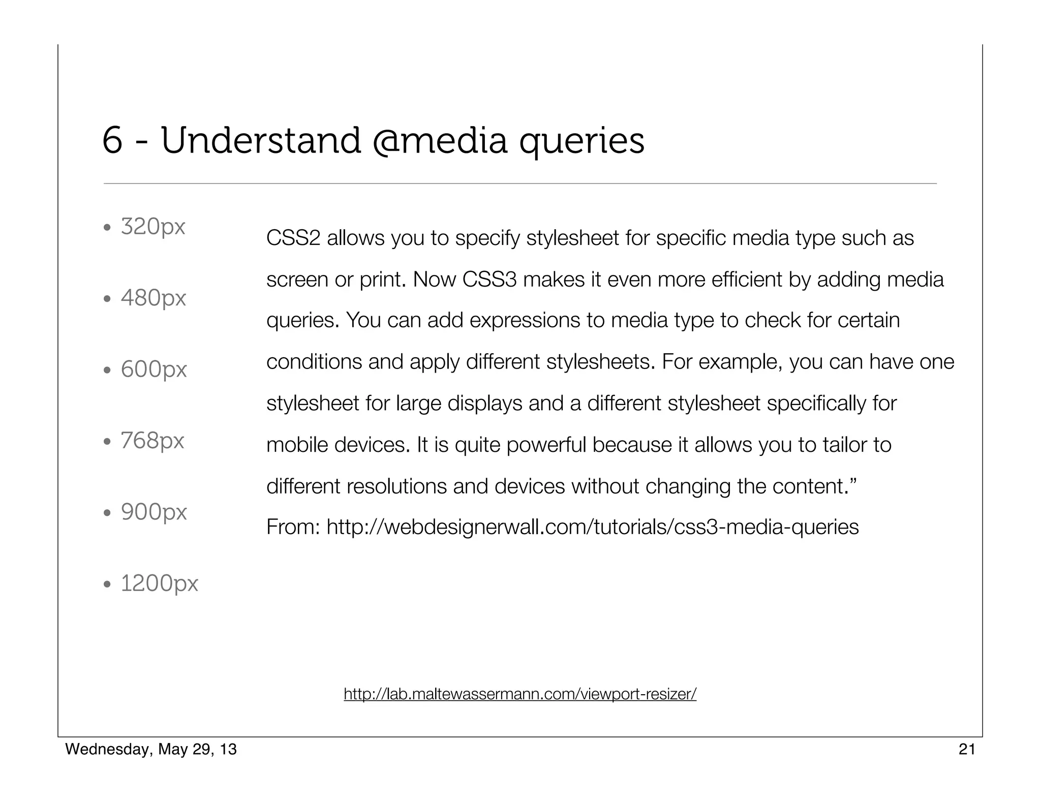 6 - Understand @media queries
• 320px
• 480px
• 600px
• 768px
• 900px
• 1200px
CSS2 allows you to specify stylesheet for speciﬁc media type such as
screen or print. Now CSS3 makes it even more efﬁcient by adding media
queries. You can add expressions to media type to check for certain
conditions and apply different stylesheets. For example, you can have one
stylesheet for large displays and a different stylesheet speciﬁcally for
mobile devices. It is quite powerful because it allows you to tailor to
different resolutions and devices without changing the content.”
From: http://webdesignerwall.com/tutorials/css3-media-queries
http://lab.maltewassermann.com/viewport-resizer/
 