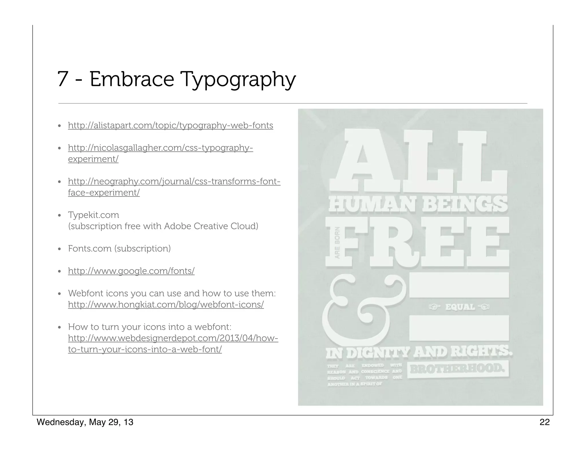 7 - Embrace Typography
• http://alistapart.com/topic/typography-web-fonts
• http://nicolasgallagher.com/css-typography-
experiment/
• http://neography.com/journal/css-transforms-font-
face-experiment/
• Typekit.com  
(subscription free with Adobe Creative Cloud)
• Fonts.com (subscription)
• http://www.google.com/fonts/
• Webfont icons you can use and how to use them:  
http://www.hongkiat.com/blog/webfont-icons/
• How to turn your icons into a webfont:  
http://www.webdesignerdepot.com/2013/04/how-
to-turn-your-icons-into-a-web-font/
 