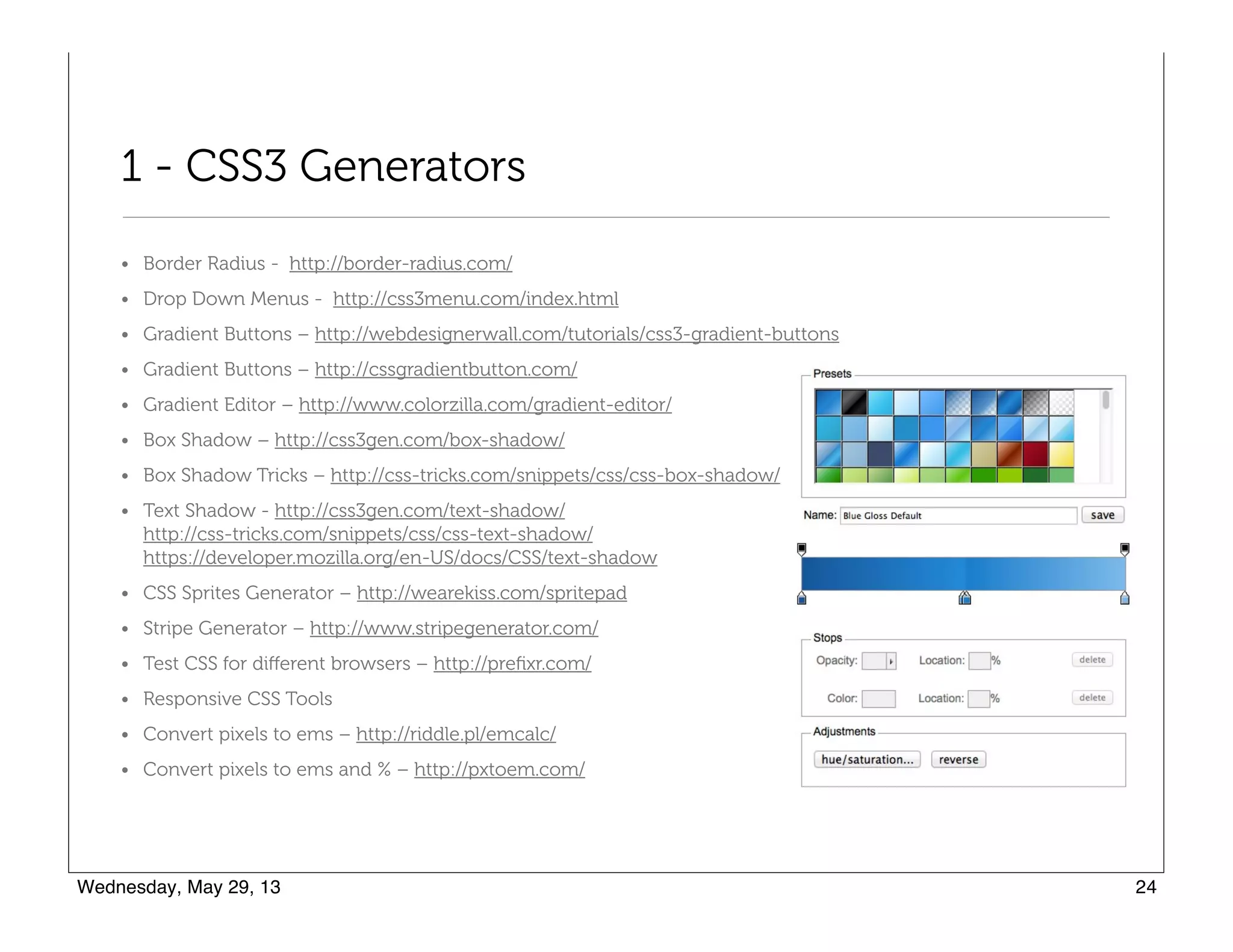 1 - CSS3 Generators
• Border Radius - http://border-radius.com/
• Drop Down Menus - http://css3menu.com/index.html
• Gradient Buttons – http://webdesignerwall.com/tutorials/css3-gradient-buttons
• Gradient Buttons – http://cssgradientbutton.com/
• Gradient Editor – http://www.colorzilla.com/gradient-editor/
• Box Shadow – http://css3gen.com/box-shadow/
• Box Shadow Tricks – http://css-tricks.com/snippets/css/css-box-shadow/
• Text Shadow - http://css3gen.com/text-shadow/ 
http://css-tricks.com/snippets/css/css-text-shadow/ 
https://developer.mozilla.org/en-US/docs/CSS/text-shadow
• CSS Sprites Generator – http://wearekiss.com/spritepad
• Stripe Generator – http://www.stripegenerator.com/
• Test CSS for diﬀerent browsers – http://preﬁxr.com/
• Responsive CSS Tools
• Convert pixels to ems – http://riddle.pl/emcalc/
• Convert pixels to ems and % – http://pxtoem.com/
 