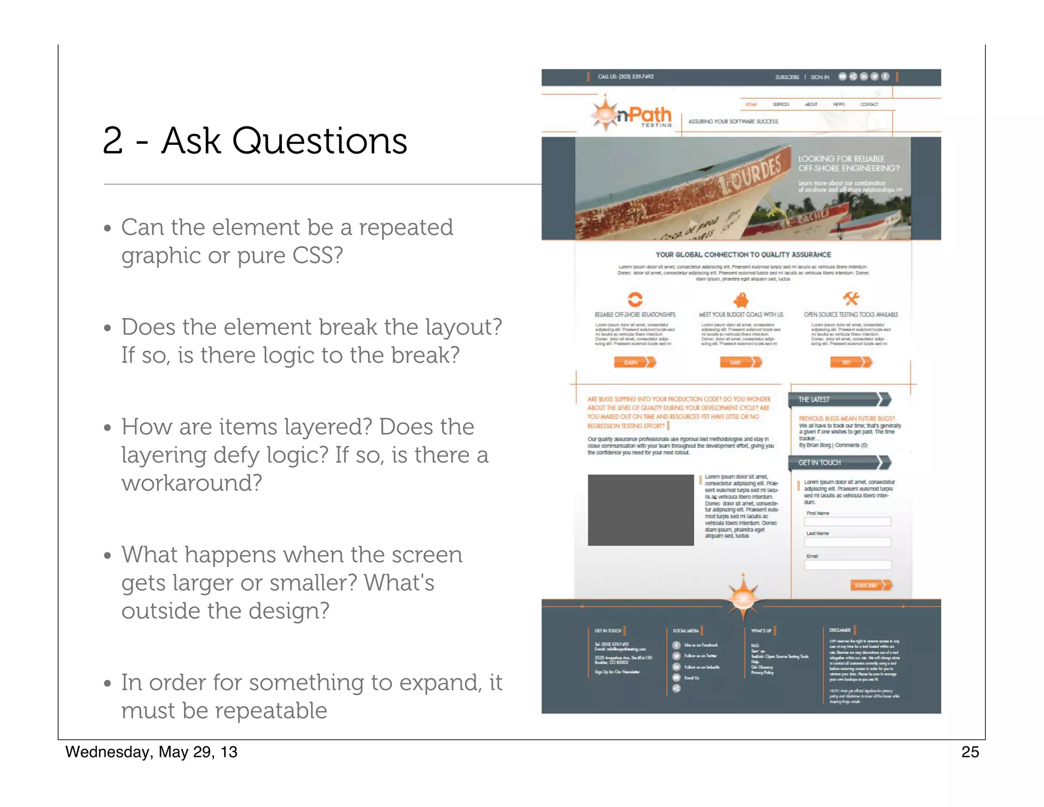 2 - Ask Questions
• Can the element be a repeated
graphic or pure CSS?
• Does the element break the layout?
If so, is there logic to the break?
• How are items layered? Does the
layering defy logic? If so, is there a
workaround?
• What happens when the screen
gets larger or smaller? What's
outside the design?
• In order for something to expand, it
must be repeatable
 