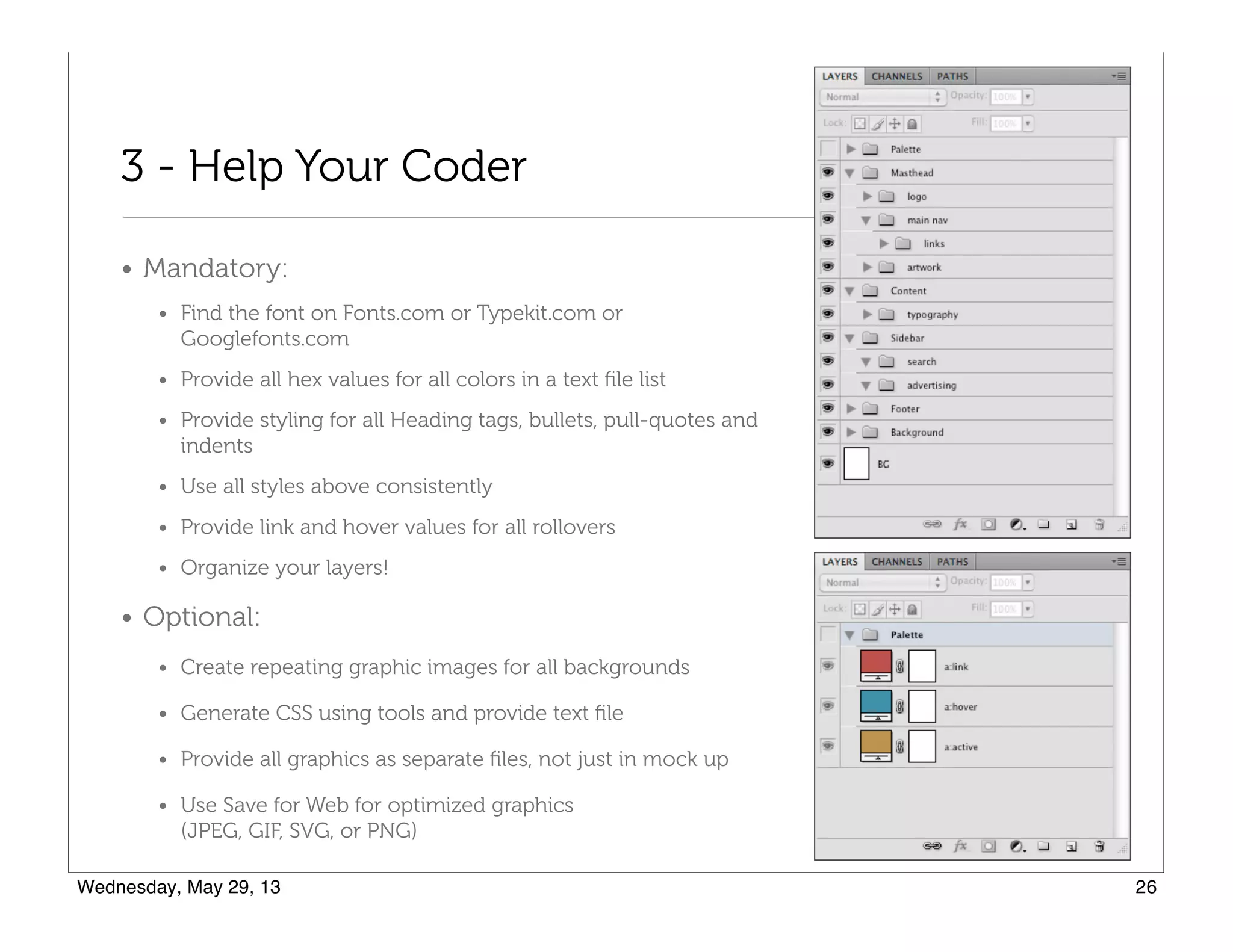 3 - Help Your Coder
• Mandatory:
• Find the font on Fonts.com or Typekit.com or Googlefonts.com
• Provide all hex values for all colors in a text ﬁle list
• Provide styling for all Heading tags, bullets, pull-quotes and
indents
• Use all styles above consistently
• Provide link and hover values for all rollovers
• Organize your layers!
• Optional:
• Create repeating graphic images for all backgrounds
• Generate CSS using tools and provide text ﬁle
• Provide all graphics as separate ﬁles, not just in mock up
• Use Save for Web for optimized graphics  
(JPEG, GIF, SVG, or PNG)
 