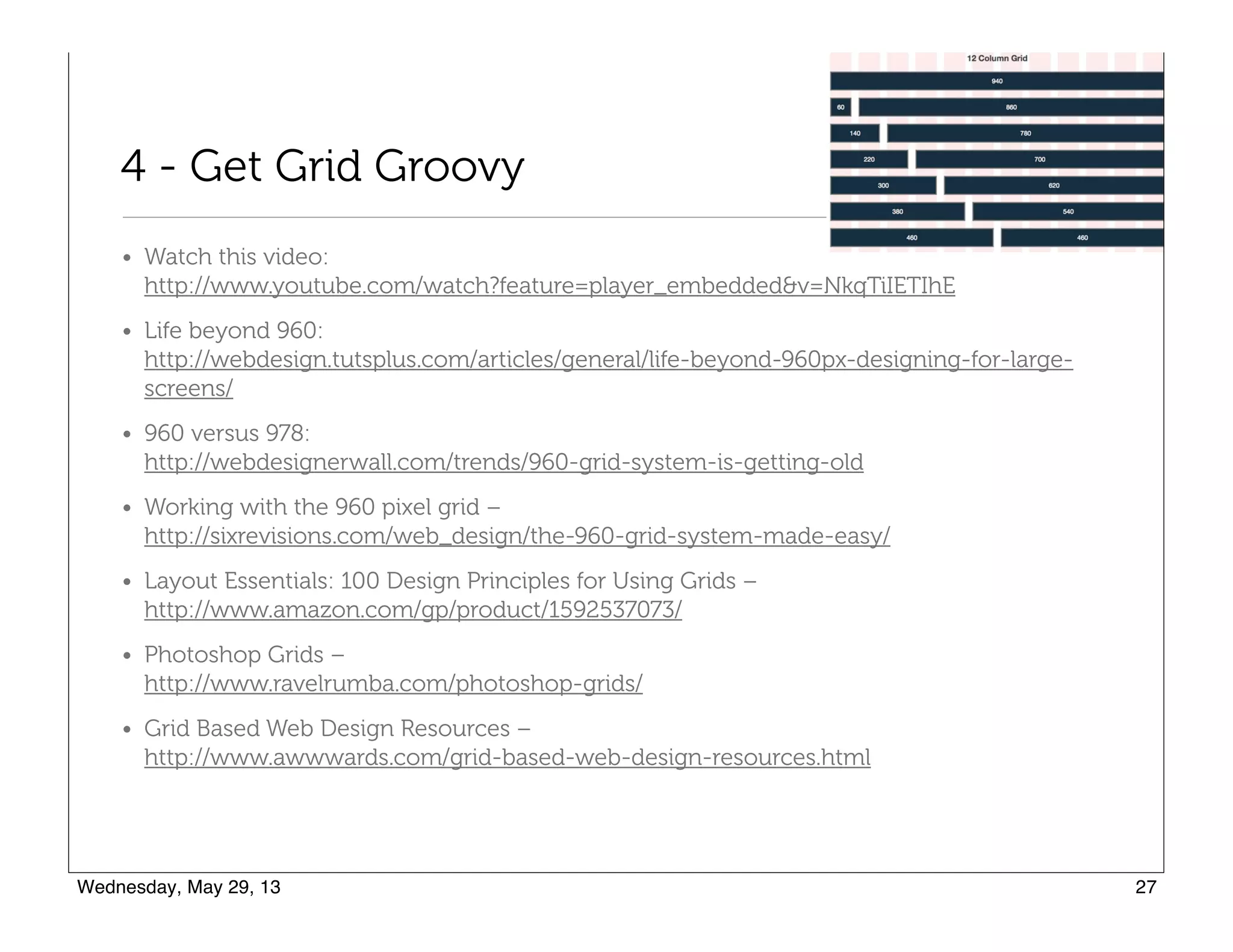 4 - Get Grid Groovy
• Watch this video:  
http://www.youtube.com/watch?feature=player_embedded&v=NkqTiIETIhE
• Life beyond 960:  
http://webdesign.tutsplus.com/articles/general/life-beyond-960px-designing-for-large-
screens/
• 960 versus 978:  
http://webdesignerwall.com/trends/960-grid-system-is-getting-old
• Working with the 960 pixel grid –  
http://sixrevisions.com/web_design/the-960-grid-system-made-easy/
• Layout Essentials: 100 Design Principles for Using Grids –  
http://www.amazon.com/gp/product/1592537073/
• Photoshop Grids –  
http://www.ravelrumba.com/photoshop-grids/
• Grid Based Web Design Resources –  
http://www.awwwards.com/grid-based-web-design-resources.html
 