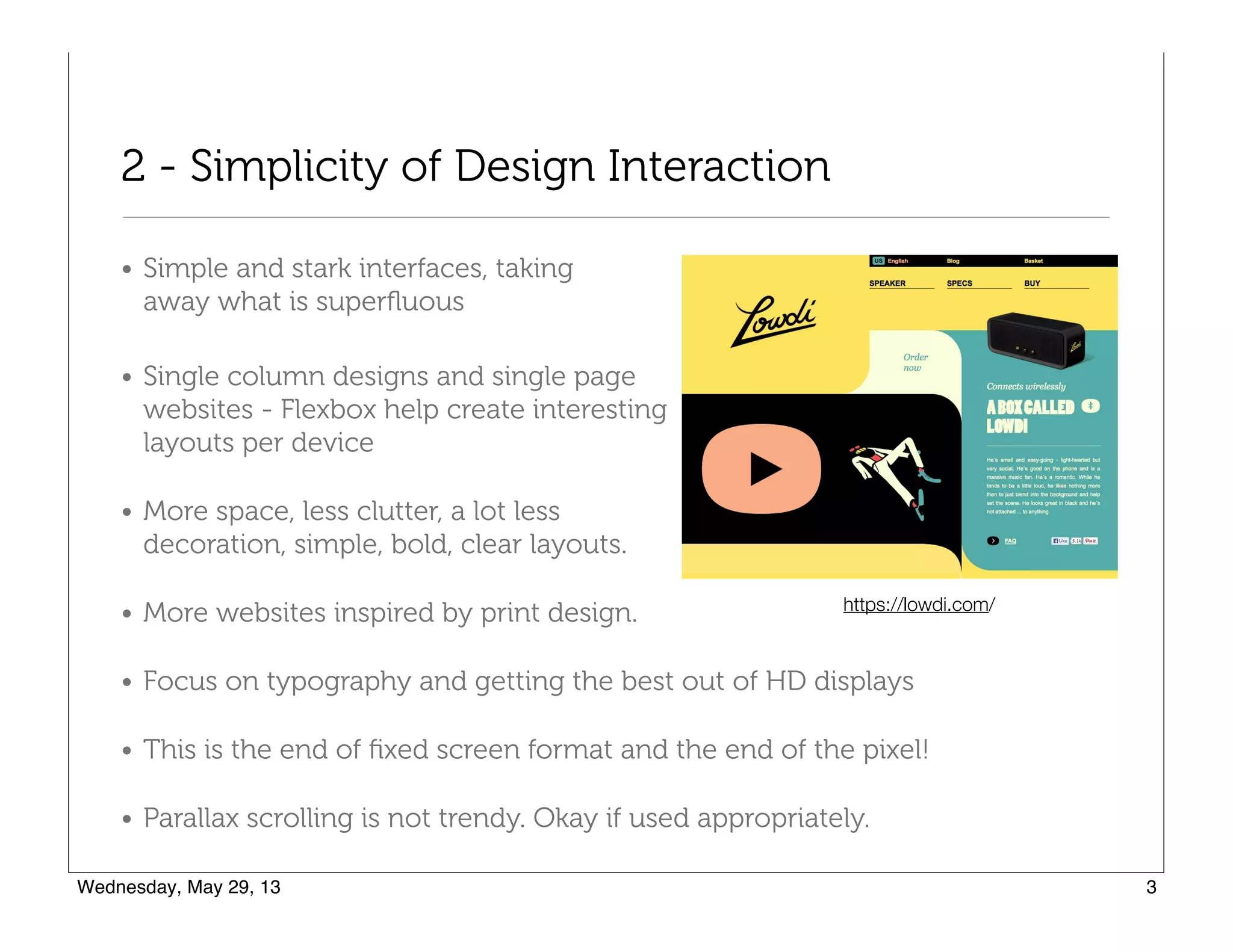 2 - Simplicity of Design Interaction
• Simple and stark interfaces, taking  
away what is superﬂuous
• Single column designs and single page  
websites - Flexbox help create interesting  
layouts per device
• More space, less clutter, a lot less  
decoration, simple, bold, clear layouts.
• More websites inspired by print design.
• Focus on typography and getting the best out of HD displays
• This is the end of ﬁxed screen format and the end of the pixel!
• Parallax scrolling is not trendy. Okay if used appropriately.
https://lowdi.com/
 