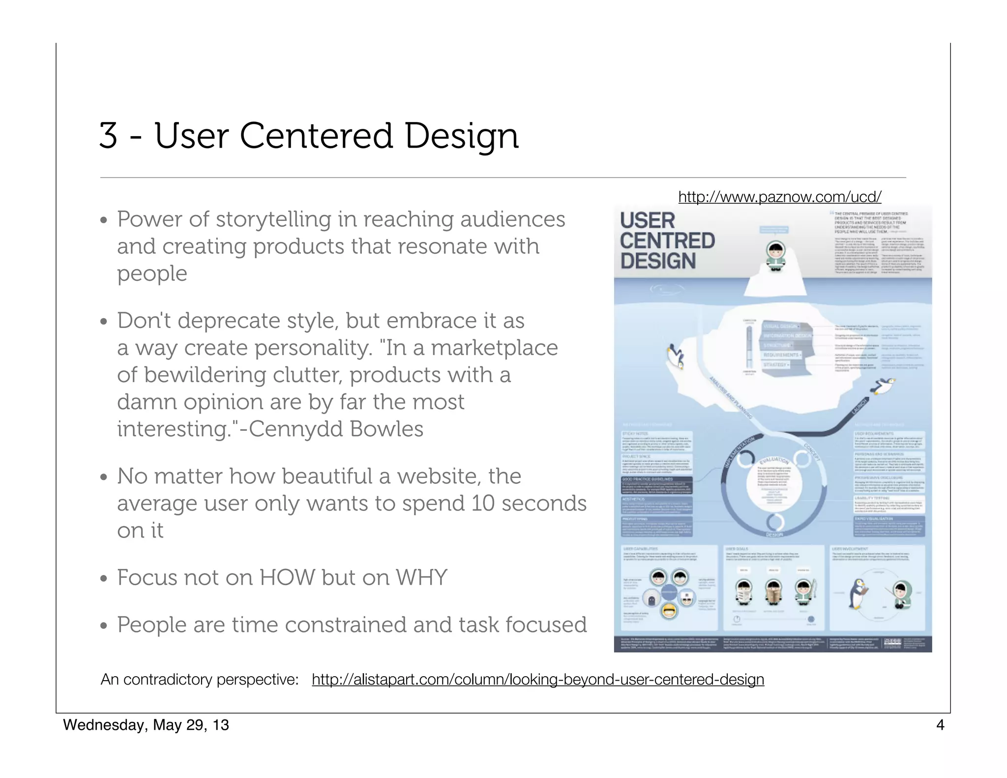 3 - User Centered Design
• Power of storytelling in reaching audiences
and creating products that resonate with
people
• Don't deprecate style, but embrace it as  
a way create personality. "In a marketplace  
of bewildering clutter, products with a  
damn opinion are by far the most  
interesting."-Cennydd Bowles
• No matter how beautiful a website, the
average user only wants to spend 10 seconds
on it
• Focus not on HOW but on WHY
• People are time constrained and task focused
http://alistapart.com/column/looking-beyond-user-centered-designAn contradictory perspective:
http://www.paznow.com/ucd/
 