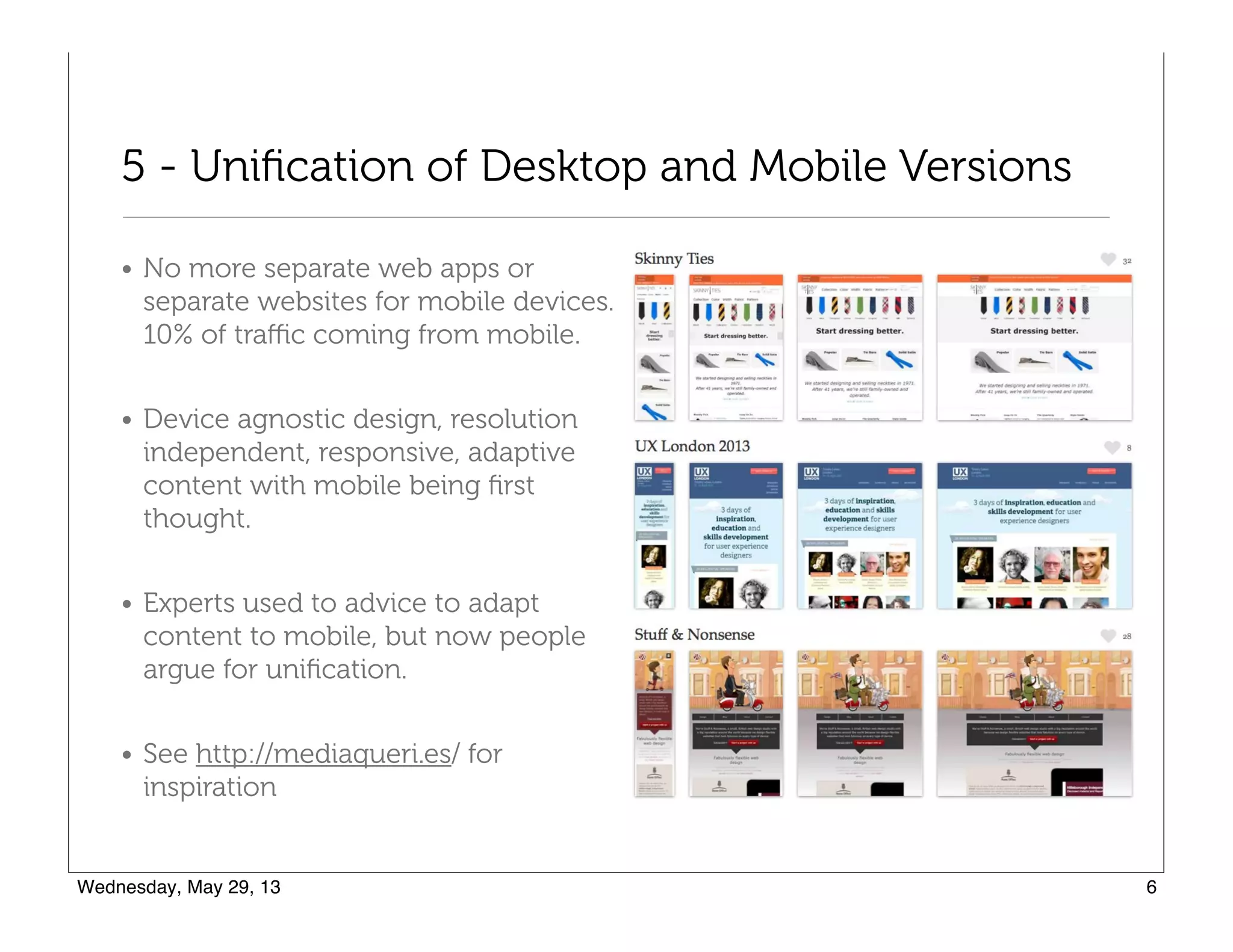 5 - Uniﬁcation of Desktop and Mobile Versions
• No more separate web apps or
separate websites for mobile devices.
10% of traﬃc coming from mobile.
• Device agnostic design, resolution
independent, responsive, adaptive
content with mobile being ﬁrst
thought.
• Experts used to advice to adapt
content to mobile, but now people
argue for uniﬁcation.
• See http://mediaqueri.es/ for
inspiration
 