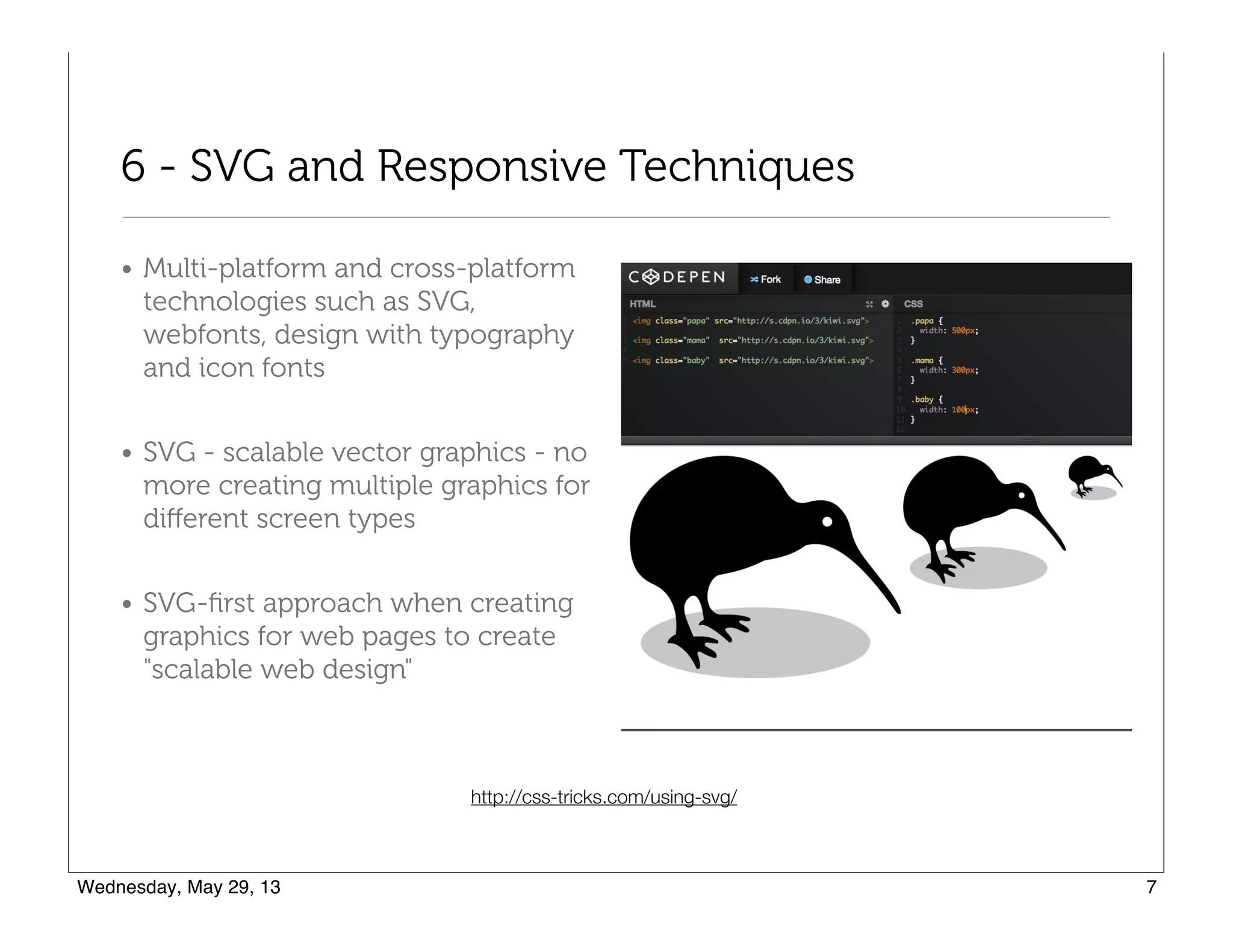 6 - SVG and Responsive Techniques
• Multi-platform and cross-platform
technologies such as SVG,
webfonts, design with typography
and icon fonts
• SVG - scalable vector graphics - no
more creating multiple graphics for
diﬀerent screen types
• SVG-ﬁrst approach when creating
graphics for web pages to create
"scalable web design"
http://css-tricks.com/using-svg/
 