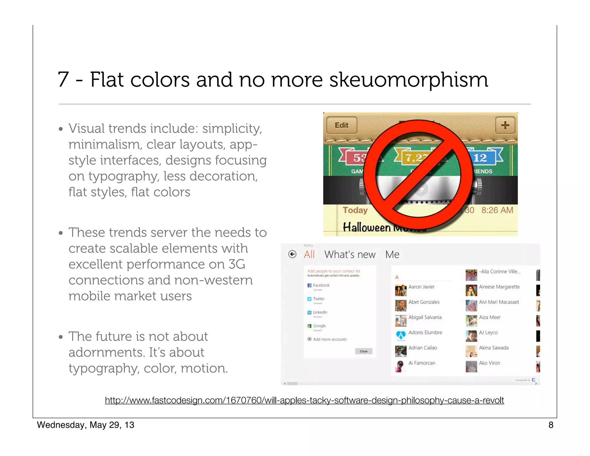 7 - Flat colors and no more skeuomorphism
• Visual trends include: simplicity,
minimalism, clear layouts, app-
style interfaces, designs focusing
on typography, less decoration,
ﬂat styles, ﬂat colors
• These trends server the needs to
create scalable elements with
excellent performance on 3G
connections and non-western
mobile market users
• The future is not about
adornments. It’s about
typography, color, motion.
http://www.fastcodesign.com/1670760/will-apples-tacky-software-design-philosophy-cause-a-revolt
 