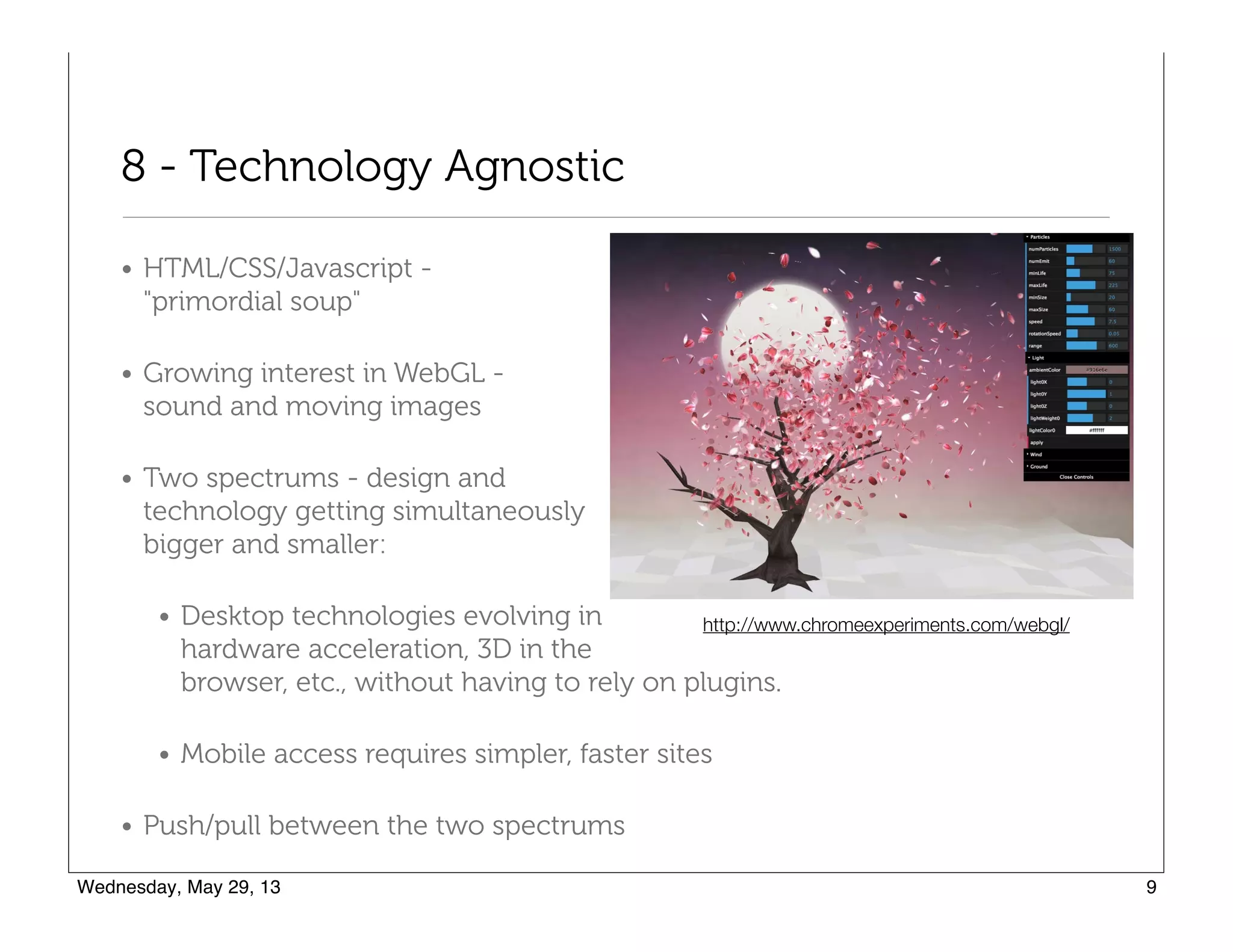 8 - Technology Agnostic
• HTML/CSS/Javascript -  
"primordial soup"
• Growing interest in WebGL -  
sound and moving images
• Two spectrums - design and  
technology getting simultaneously  
bigger and smaller:
• Desktop technologies evolving in  
hardware acceleration, 3D in the  
browser, etc., without having to rely on plugins.
• Mobile access requires simpler, faster sites
• Push/pull between the two spectrums
http://www.chromeexperiments.com/webgl/
 