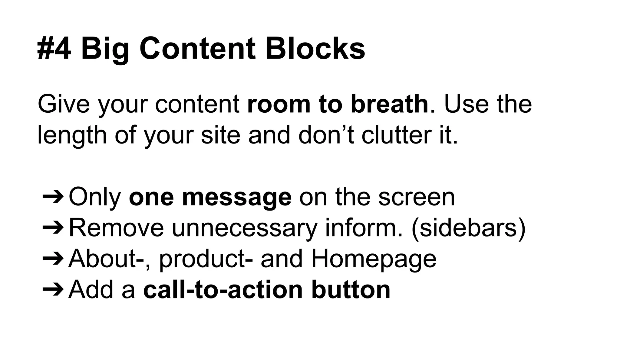 #4 Big Content Blocks 
Give your content room to breath. Use the 
length of your site and don’t clutter it. 
➔Only one message on the screen 
➔Remove unnecessary inform. (sidebars) 
➔About-, product- and Homepage 
➔Add a call-to-action button 
 