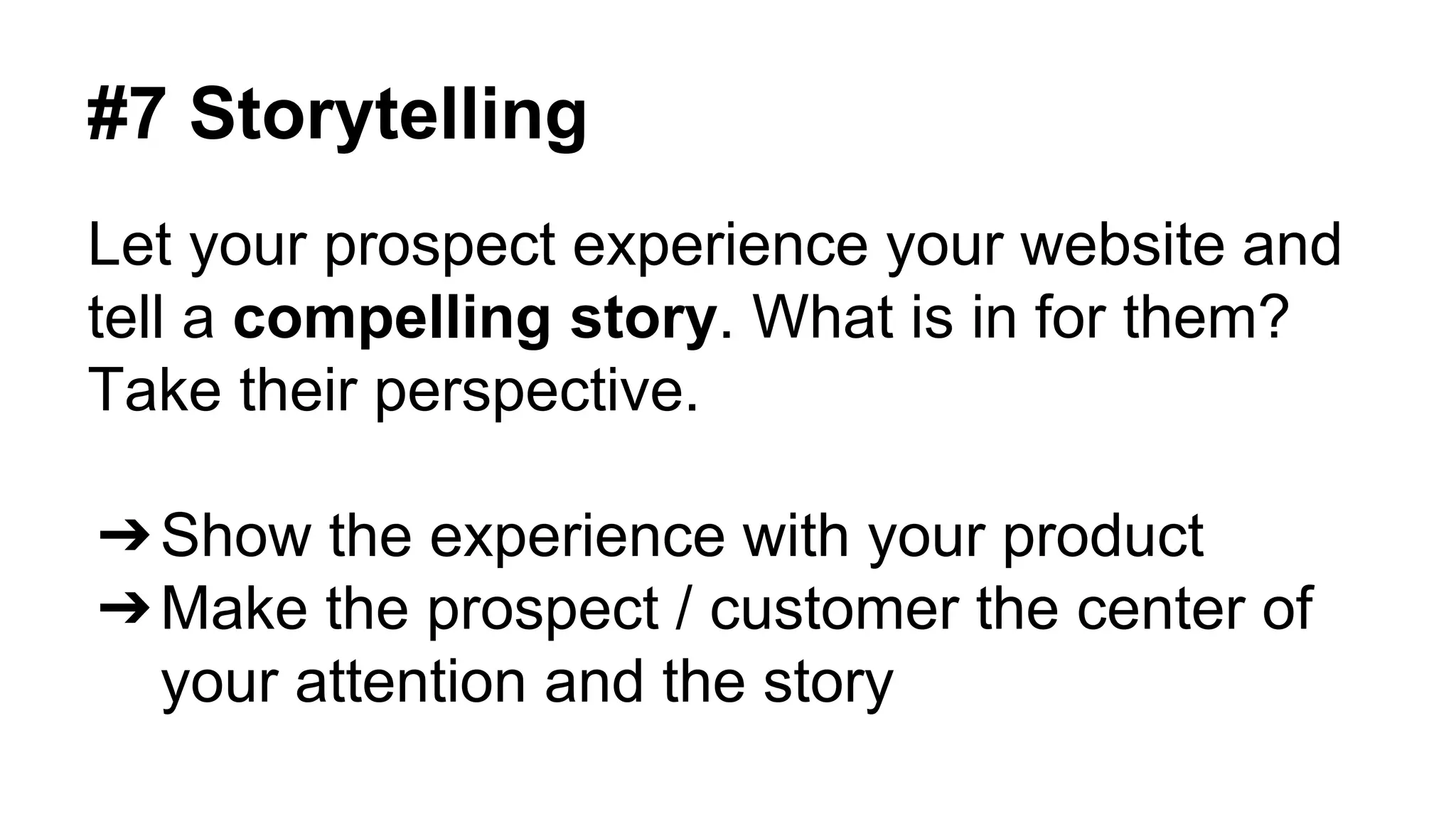 #7 Storytelling 
Let your prospect experience your website and 
tell a compelling story. What is in for them? 
Take their perspective. 
➔Show the experience with your product 
➔Make the prospect / customer the center of 
your attention and the story 
 