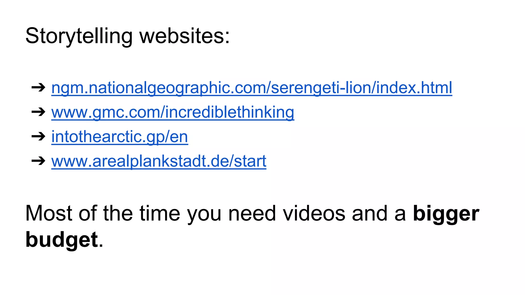 Storytelling websites: 
➔ ngm.nationalgeographic.com/serengeti-lion/index.html 
➔ www.gmc.com/incrediblethinking 
➔ intothearctic.gp/en 
➔ www.arealplankstadt.de/start 
Most of the time you need videos and a bigger 
budget. 
 