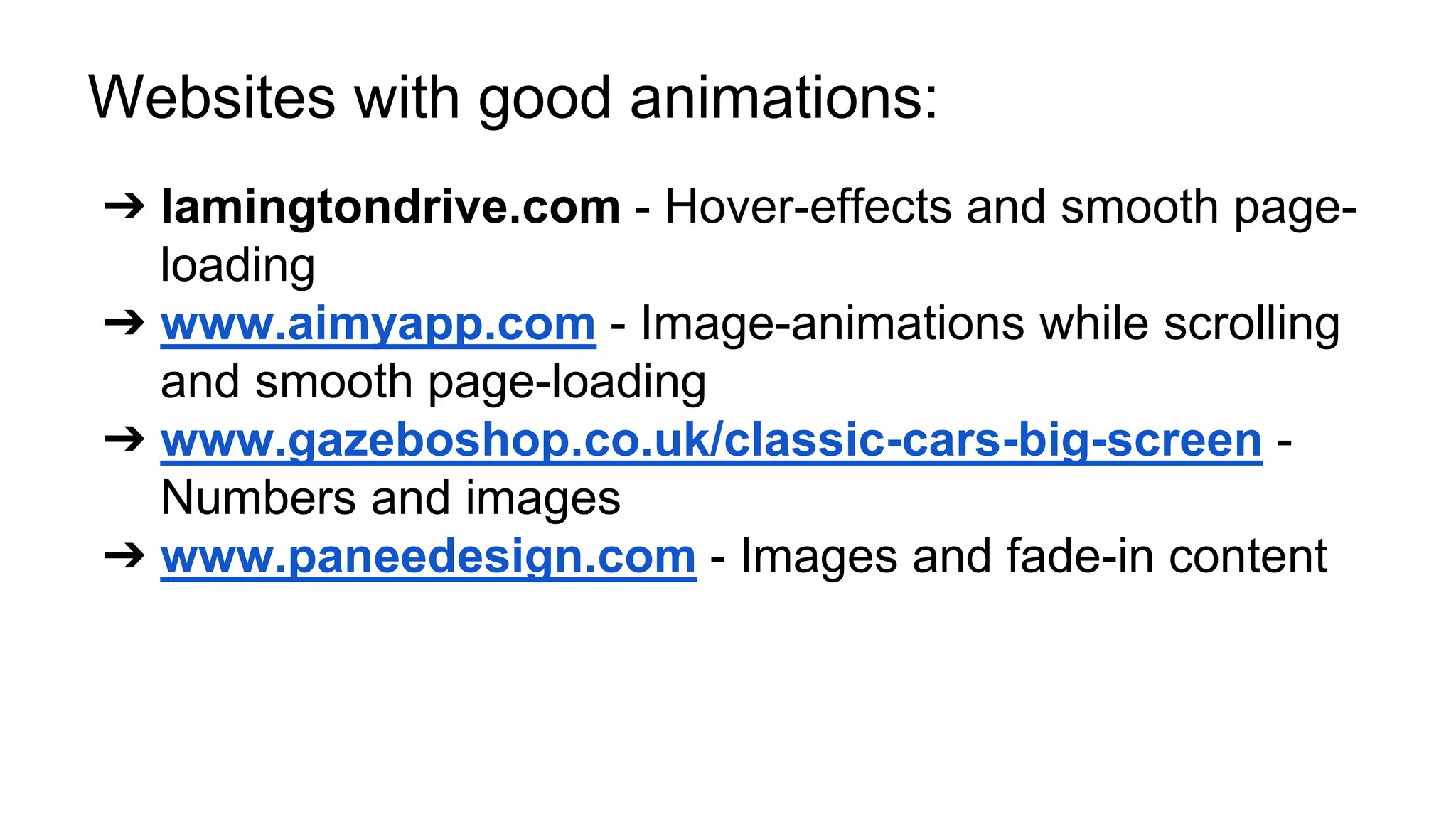 Websites with good animations: 
➔ lamingtondrive.com - Hover-effects and smooth page-loading 
➔ www.aimyapp.com - Image-animations while scrolling 
and smooth page-loading 
➔ www.gazeboshop.co.uk/classic-cars-big-screen - 
Numbers and images 
➔ www.paneedesign.com - Images and fade-in content 
 
