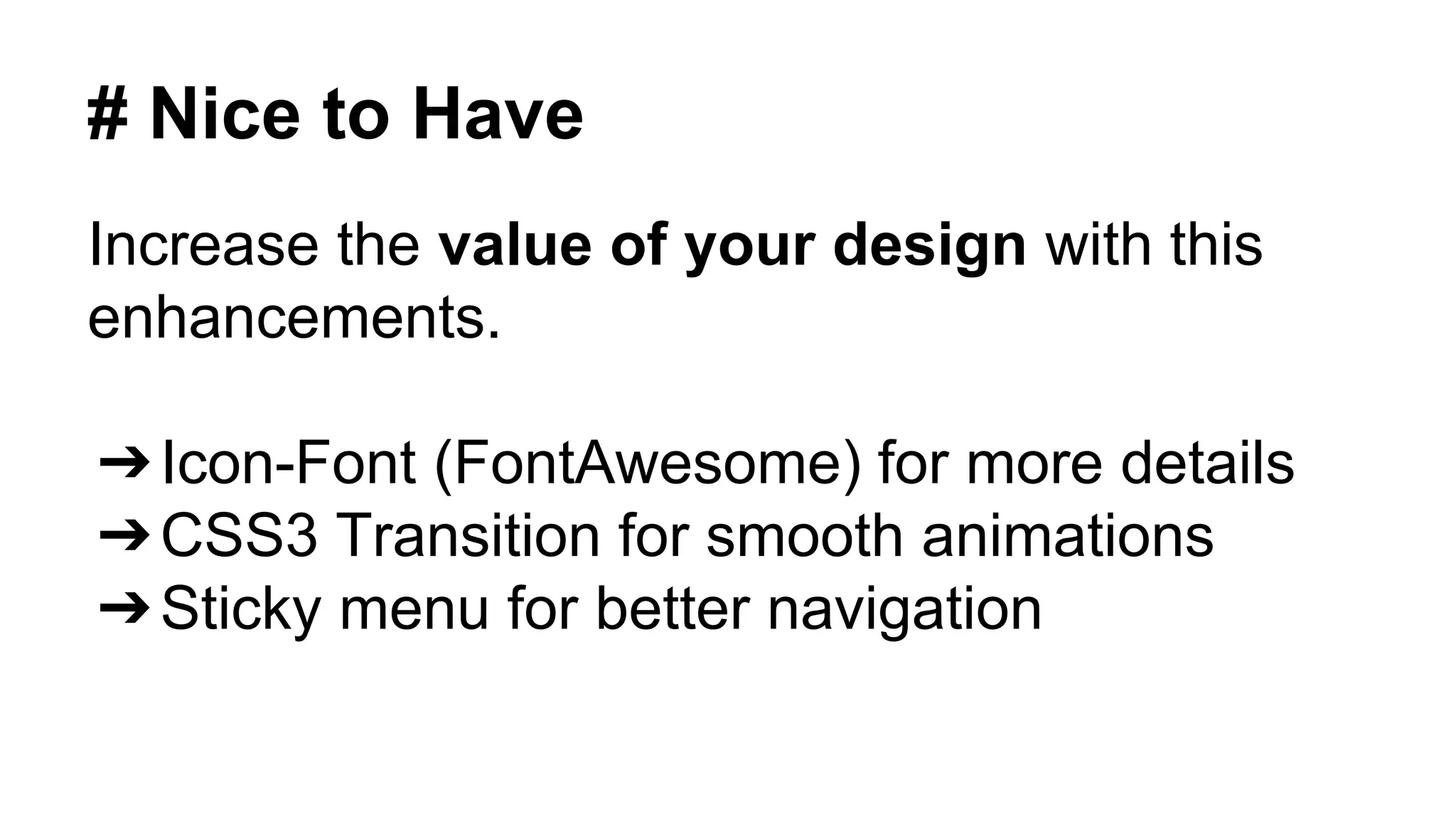 # Nice to Have 
Increase the value of your design with this 
enhancements. 
➔Icon-Font (FontAwesome) for more details 
➔CSS3 Transition for smooth animations 
➔Sticky menu for better navigation 
 