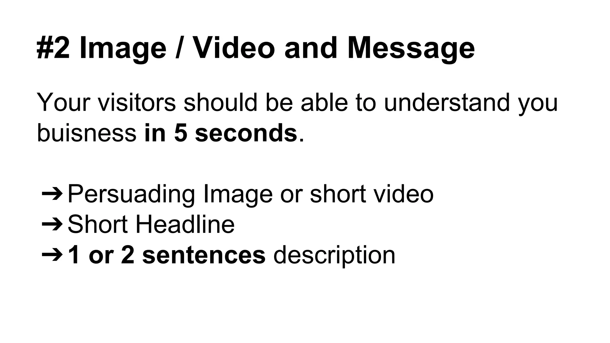 #2 Image / Video and Message 
Your visitors should be able to understand you 
buisness in 5 seconds. 
➔Persuading Image or short video 
➔Short Headline 
➔1 or 2 sentences description 
 