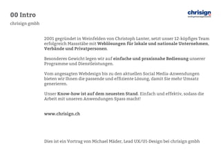 00 Intro 
chrisign gmbh 
2001 gegründet in Weinfelden von Christoph Lanter, setzt unser 12-köpfiges Team erfolgreich Massstäbe mit Weblösungen für lokale und nationale Unternehmen, Verbände und Privatpersonen. 
Besonderes Gewicht legen wir auf einfache und praxisnahe Bedienung unserer 
Programme und Dienstleistungen. 
Vom angesagten Webdesign bis zu den aktuellen Social Media-Anwendungen 
bieten wir Ihnen die passende und effiziente Lösung, damit Sie mehr Umsatz 
generieren. 
Unser Know-how ist auf dem neuesten Stand. Einfach und effektiv, sodass die 
Arbeit mit unseren Anwendungen Spass macht! 
www.chrisign.ch 
Dies ist ein Vortrag von Michael Mäder, Lead UX/UI-Design bei chrisign gmbh  