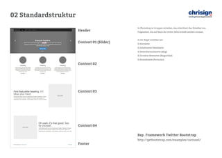 02 Standardstruktur 
Bsp. Framework Twitter Bootstrap 
http://getbootstrap.com/examples/carousel/ 
Header 
Content 01 (Slider) 
Content 02 
Content 03 
Content 04 
Footer 
In Photoshop in Gruppen einteilen, das erleichtert das Erstellen von Folgeseiten, die auf Basis der ersten Seite erstellt werden müssen. 
In der Regel erstellen wir: 
1) Startseite 
2) Inhaltsseite/Detailseite 
3) Newsübersichtsseite (Blog) 
4) Einzelne Newsseite (Blogartikel) 
5) Kontaktseite (Formular)  