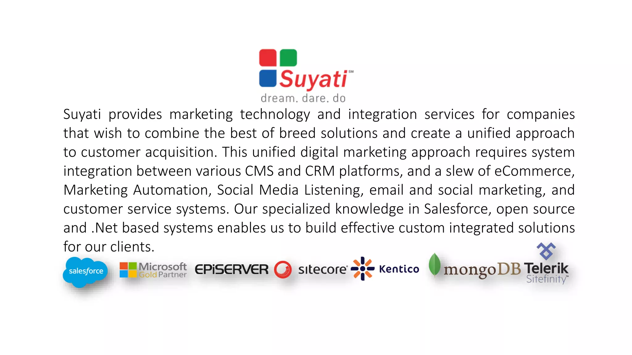 Suyati provides marketing technology and integration services for companies
that wish to combine the best of breed solutions and create a unified approach
to customer acquisition. This unified digital marketing approach requires system
integration between various CMS and CRM platforms, and a slew of eCommerce,
Marketing Automation, Social Media Listening, email and social marketing, and
customer service systems. Our specialized knowledge in Salesforce, open source
and .Net based systems enables us to build effective custom integrated solutions
for our clients.
 