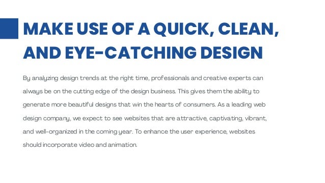 MAKE USE OF A QUICK, CLEAN,
AND EYE-CATCHING DESIGN
By analyzing design trends at the right time, professionals and creative experts can
always be on the cutting edge of the design business. This gives them the ability to
generate more beautiful designs that win the hearts of consumers. As a leading web
design company, we expect to see websites that are attractive, captivating, vibrant,
and well-organized in the coming year. To enhance the user experience, websites
should incorporate video and animation.
 
