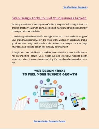 Top Web Design Companies
Web Design Tricks To Fuel Your Business Growth
Growing a business is not a piece of cake. It requires efforts right from the
product creation to growth plans, developing marketing strategies and finally
coming up with your website.
A well-designed website itself is enough to create a commendable image of
your brand/business/service in the mind of the visitors. In addition to that, a
good website design will surely make visitors stay longer on your page
whereas a bad website design will instantly turn them off.
To begin with, nobody likes to spend time on a site that is slow, ineffective or
has an unoriginal design. So, a responsive and interactive website design
ranks high when it comes to determining if a brand can be trusted upon or
not.
Best Web Design Companies Canada
 