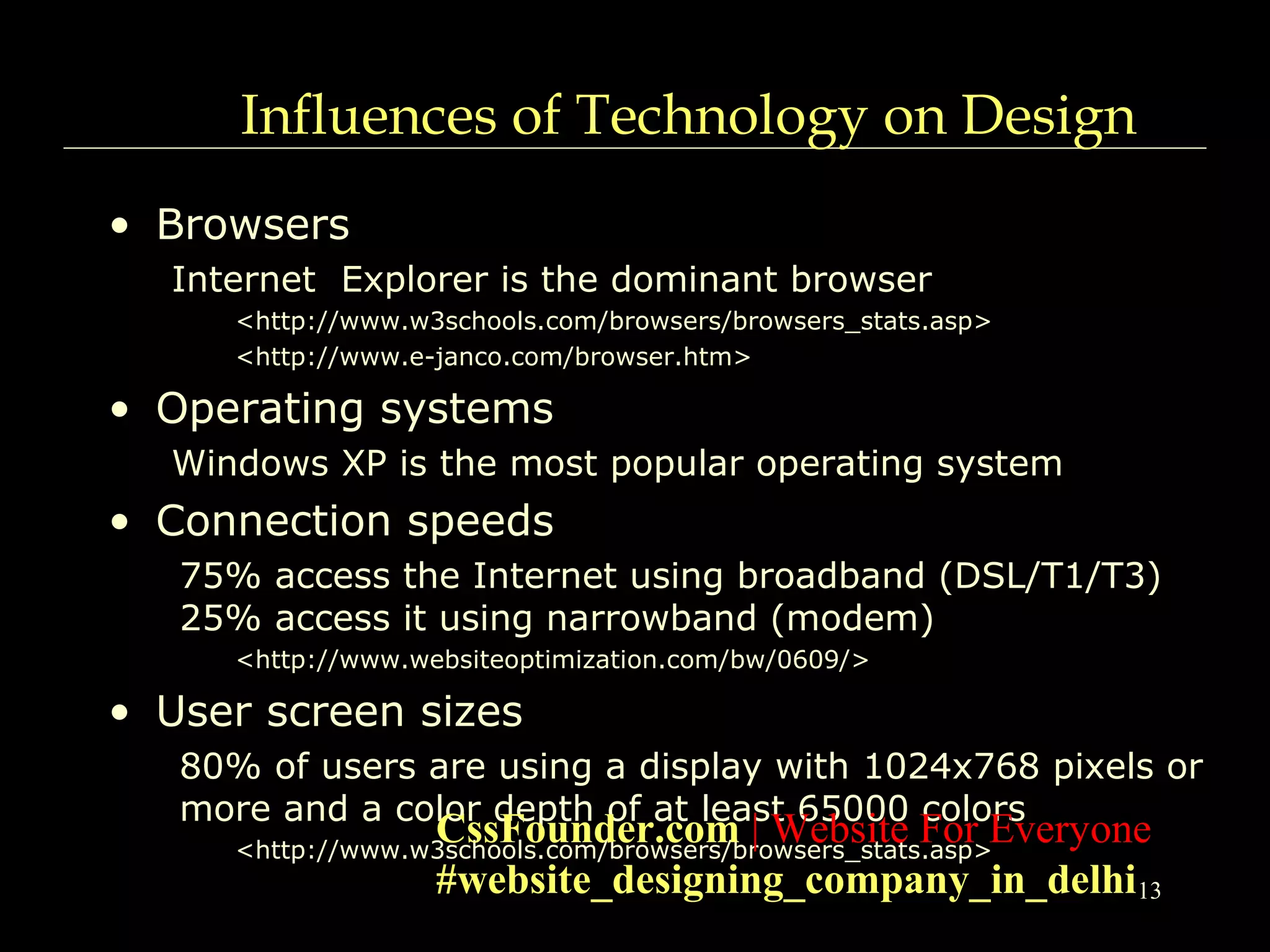 13
Influences of Technology on Design
• Browsers
Internet Explorer is the dominant browser
<http://www.w3schools.com/browsers/browsers_stats.asp>
<http://www.e-janco.com/browser.htm>
• Operating systems
Windows XP is the most popular operating system
• Connection speeds
75% access the Internet using broadband (DSL/T1/T3)
25% access it using narrowband (modem)
<http://www.websiteoptimization.com/bw/0609/>
• User screen sizes
80% of users are using a display with 1024x768 pixels or
more and a color depth of at least 65000 colors
<http://www.w3schools.com/browsers/browsers_stats.asp>
CssFounder.com | Website For Everyone
#website_designing_company_in_delhi
 
