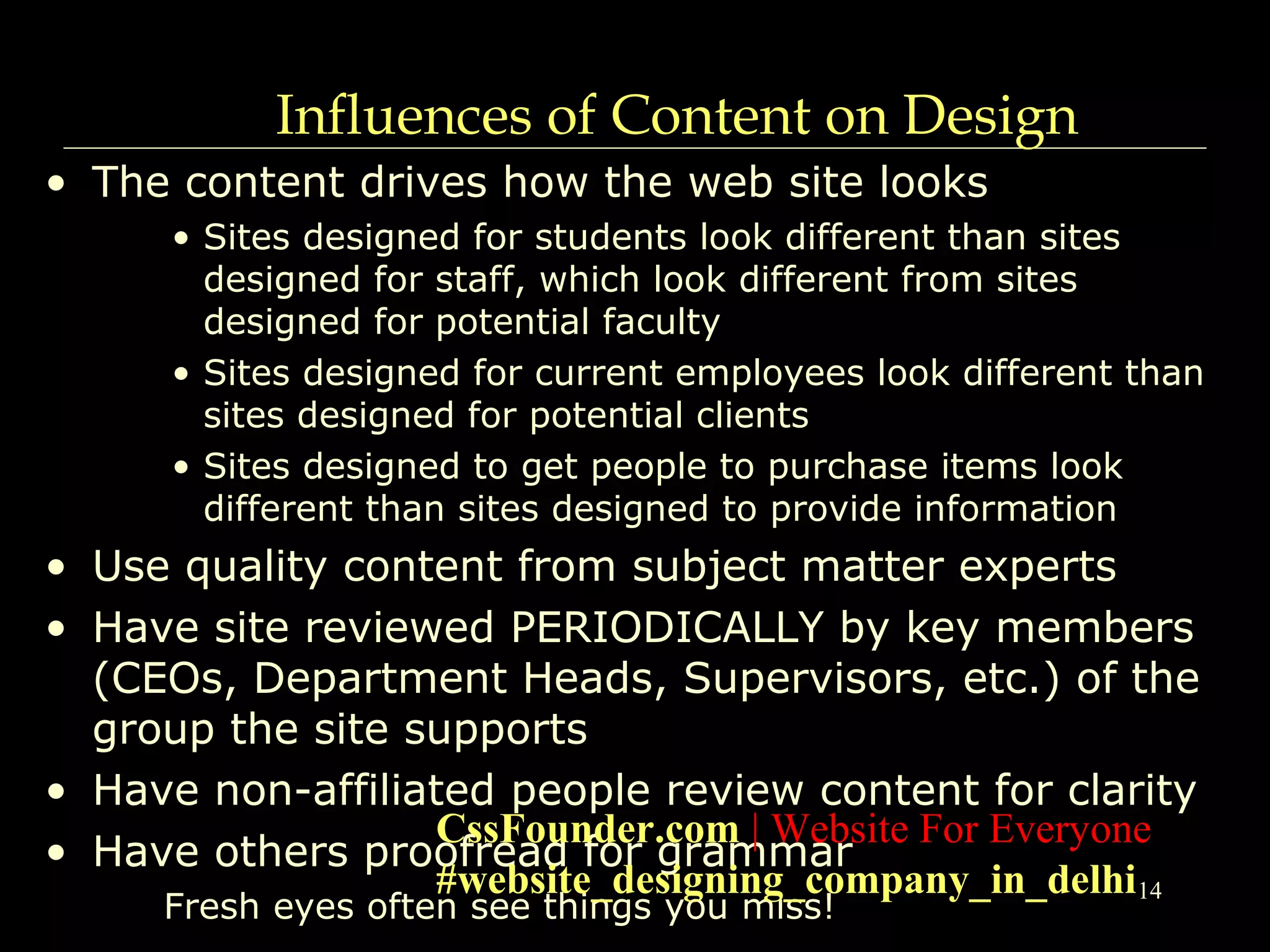 14
Influences of Content on Design
• The content drives how the web site looks
• Sites designed for students look different than sites
designed for staff, which look different from sites
designed for potential faculty
• Sites designed for current employees look different than
sites designed for potential clients
• Sites designed to get people to purchase items look
different than sites designed to provide information
• Use quality content from subject matter experts
• Have site reviewed PERIODICALLY by key members
(CEOs, Department Heads, Supervisors, etc.) of the
group the site supports
• Have non-affiliated people review content for clarity
• Have others proofread for grammar
Fresh eyes often see things you miss!
CssFounder.com | Website For Everyone
#website_designing_company_in_delhi
 