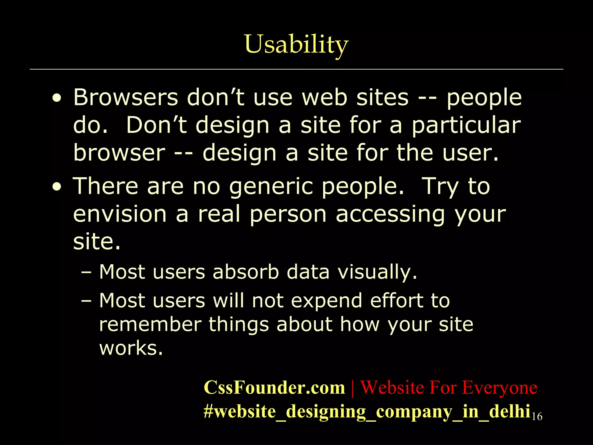 16
Usability
• Browsers don’t use web sites -- people
do. Don’t design a site for a particular
browser -- design a site for the user.
• There are no generic people. Try to
envision a real person accessing your
site.
– Most users absorb data visually.
– Most users will not expend effort to
remember things about how your site
works.
CssFounder.com | Website For Everyone
#website_designing_company_in_delhi
 