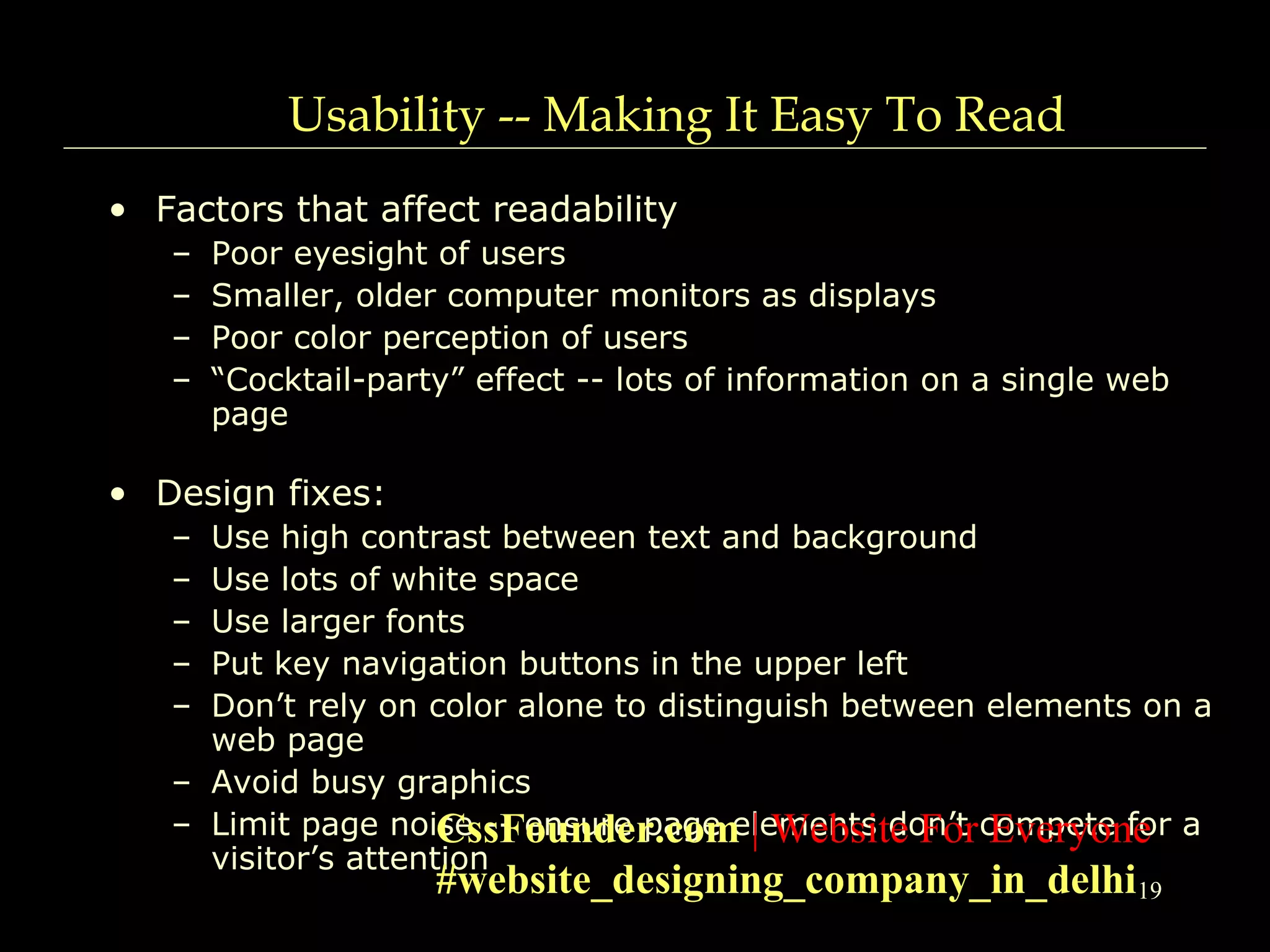 19
Usability -- Making It Easy To Read
• Factors that affect readability
– Poor eyesight of users
– Smaller, older computer monitors as displays
– Poor color perception of users
– “Cocktail-party” effect -- lots of information on a single web
page
• Design fixes:
– Use high contrast between text and background
– Use lots of white space
– Use larger fonts
– Put key navigation buttons in the upper left
– Don’t rely on color alone to distinguish between elements on a
web page
– Avoid busy graphics
– Limit page noise -- ensure page elements don’t compete for a
visitor’s attention
CssFounder.com | Website For Everyone
#website_designing_company_in_delhi
 