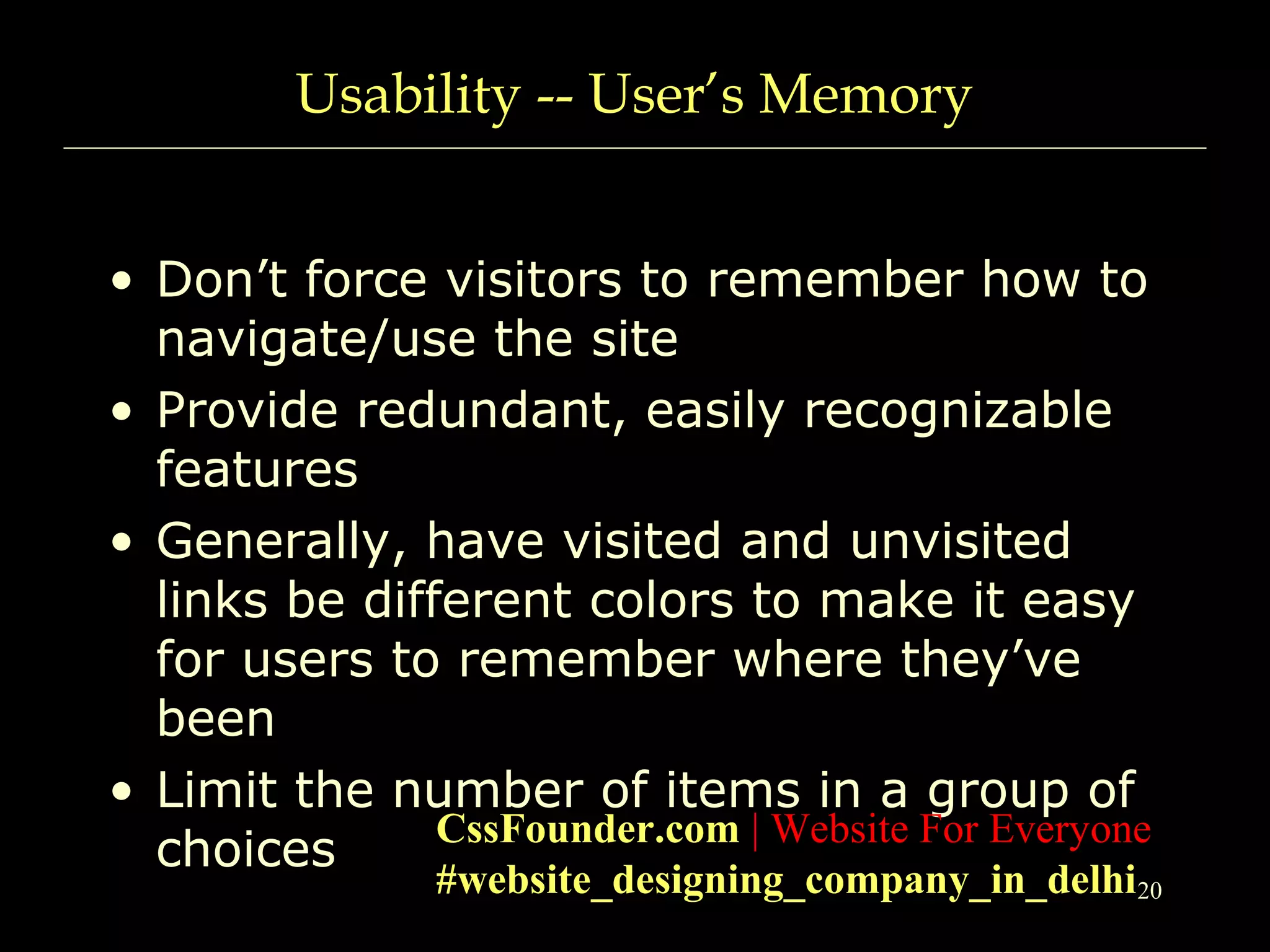 20
Usability -- User’s Memory
• Don’t force visitors to remember how to
navigate/use the site
• Provide redundant, easily recognizable
features
• Generally, have visited and unvisited
links be different colors to make it easy
for users to remember where they’ve
been
• Limit the number of items in a group of
choices CssFounder.com | Website For Everyone
#website_designing_company_in_delhi
 