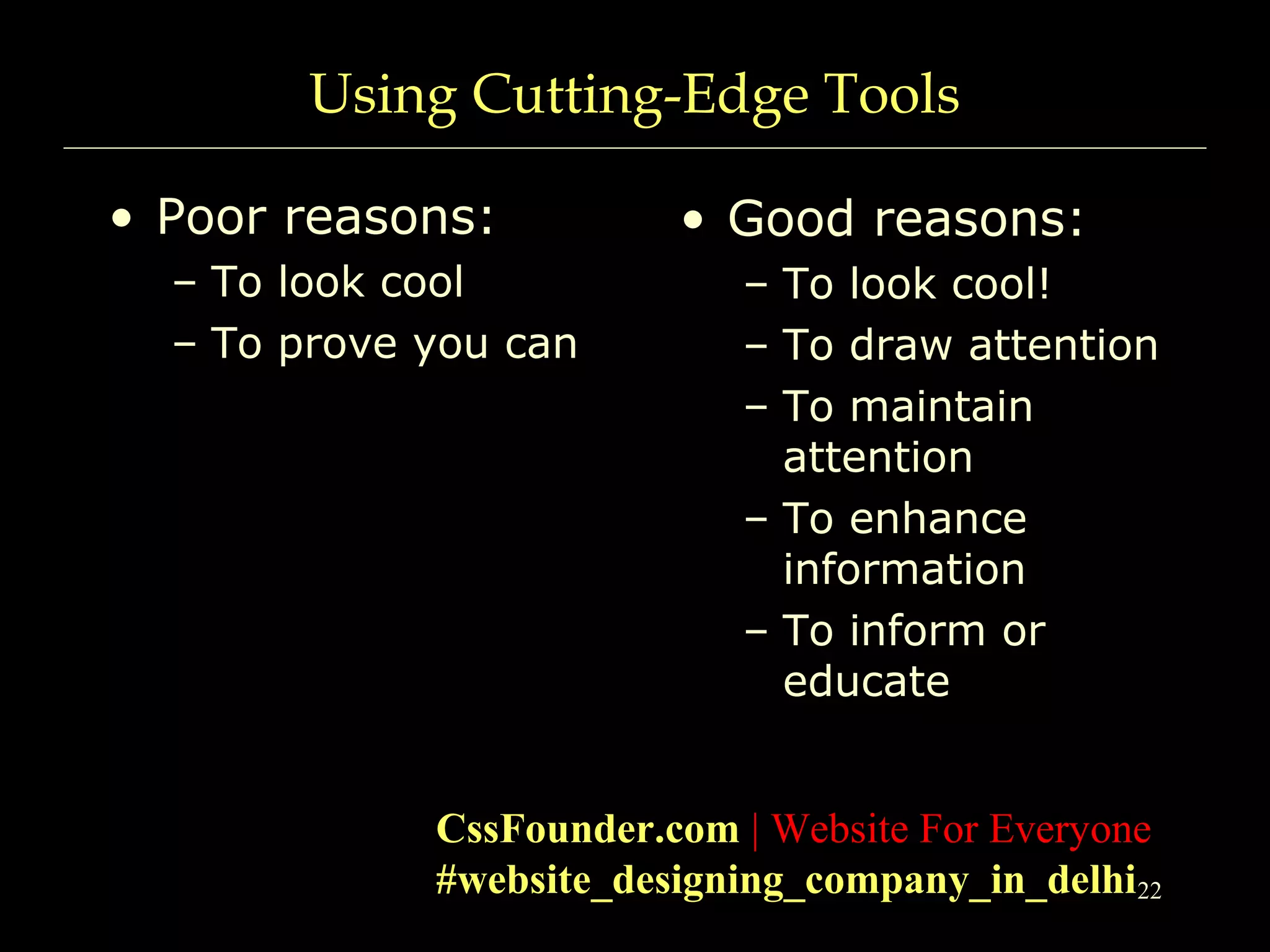 22
Using Cutting-Edge Tools
• Poor reasons:
– To look cool
– To prove you can
• Good reasons:
– To look cool!
– To draw attention
– To maintain
attention
– To enhance
information
– To inform or
educate
CssFounder.com | Website For Everyone
#website_designing_company_in_delhi
 