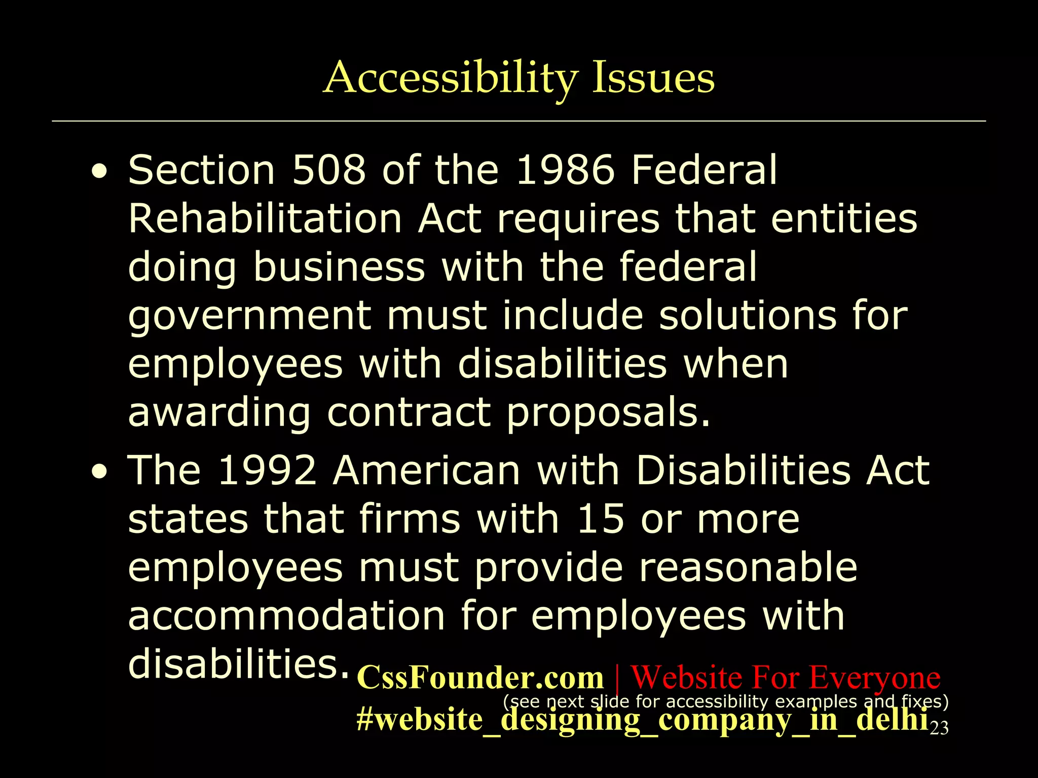 23
Accessibility Issues
• Section 508 of the 1986 Federal
Rehabilitation Act requires that entities
doing business with the federal
government must include solutions for
employees with disabilities when
awarding contract proposals.
• The 1992 American with Disabilities Act
states that firms with 15 or more
employees must provide reasonable
accommodation for employees with
disabilities.
(see next slide for accessibility examples and fixes)
CssFounder.com | Website For Everyone
#website_designing_company_in_delhi
 