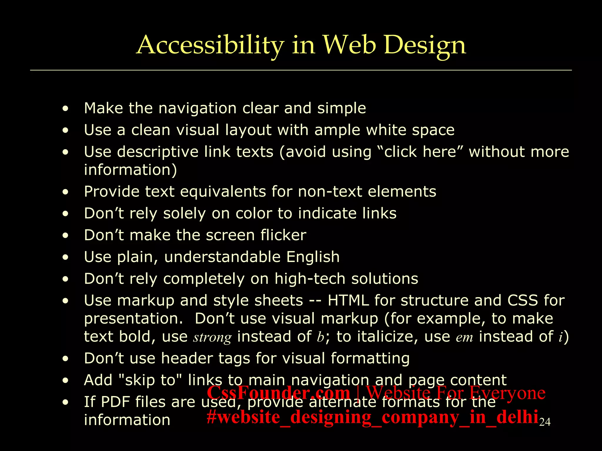 24
Accessibility in Web Design
• Make the navigation clear and simple
• Use a clean visual layout with ample white space
• Use descriptive link texts (avoid using “click here” without more
information)
• Provide text equivalents for non-text elements
• Don’t rely solely on color to indicate links
• Don’t make the screen flicker
• Use plain, understandable English
• Don’t rely completely on high-tech solutions
• Use markup and style sheets -- HTML for structure and CSS for
presentation. Don’t use visual markup (for example, to make
text bold, use strong instead of b; to italicize, use em instead of i)
• Don’t use header tags for visual formatting
• Add "skip to" links to main navigation and page content
• If PDF files are used, provide alternate formats for the
information
CssFounder.com | Website For Everyone
#website_designing_company_in_delhi
 