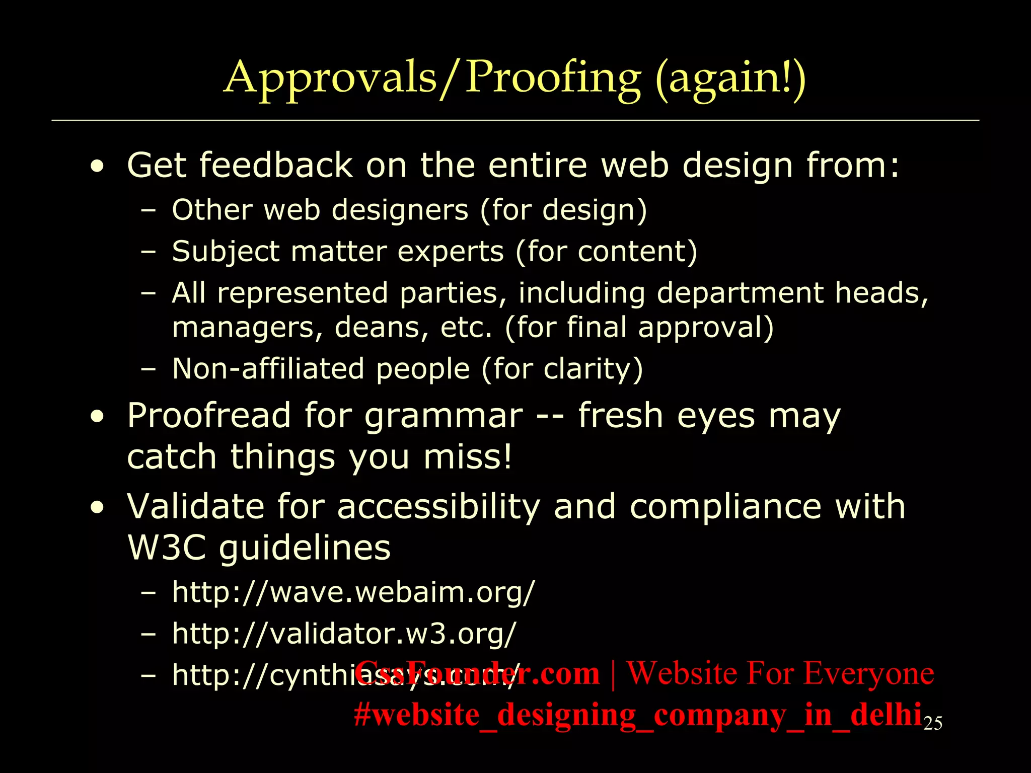 25
Approvals/Proofing (again!)
• Get feedback on the entire web design from:
– Other web designers (for design)
– Subject matter experts (for content)
– All represented parties, including department heads,
managers, deans, etc. (for final approval)
– Non-affiliated people (for clarity)
• Proofread for grammar -- fresh eyes may
catch things you miss!
• Validate for accessibility and compliance with
W3C guidelines
– http://wave.webaim.org/
– http://validator.w3.org/
– http://cynthiasays.com/CssFounder.com | Website For Everyone
#website_designing_company_in_delhi
 