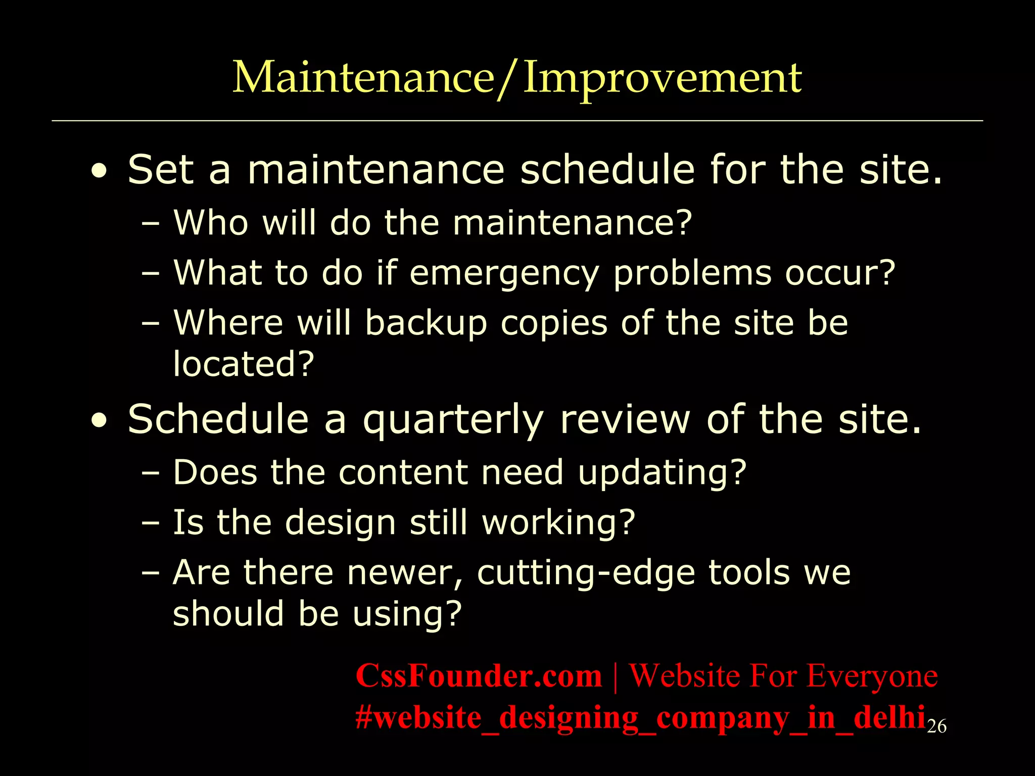 26
Maintenance/Improvement
• Set a maintenance schedule for the site.
– Who will do the maintenance?
– What to do if emergency problems occur?
– Where will backup copies of the site be
located?
• Schedule a quarterly review of the site.
– Does the content need updating?
– Is the design still working?
– Are there newer, cutting-edge tools we
should be using?
CssFounder.com | Website For Everyone
#website_designing_company_in_delhi
 