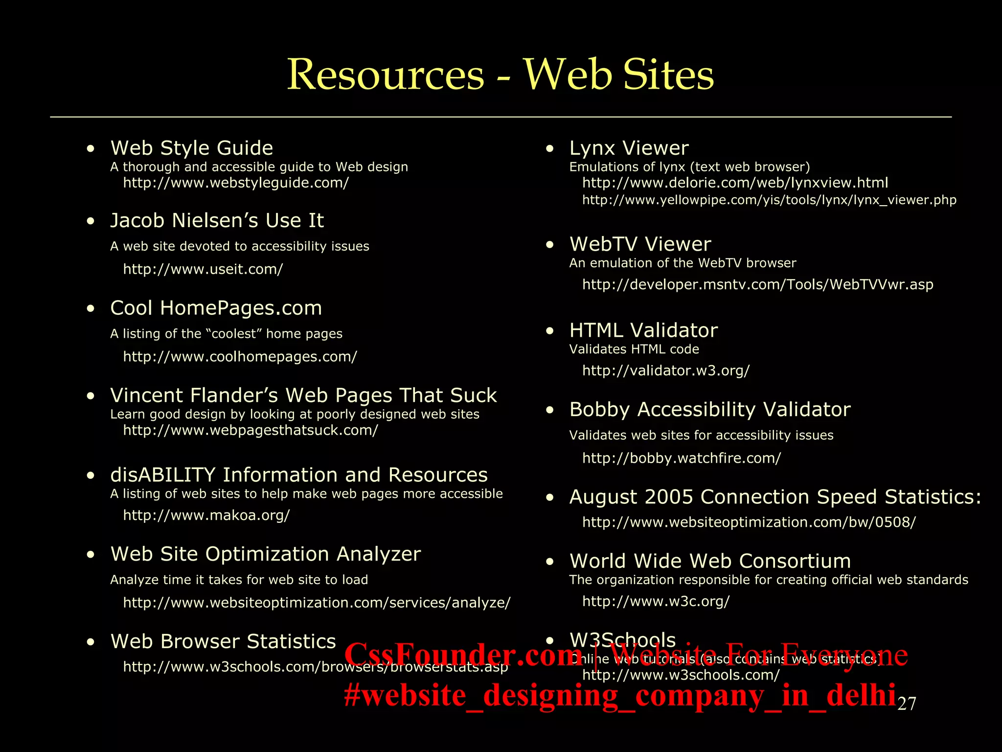 27
Resources - Web Sites
• Web Style Guide
A thorough and accessible guide to Web design
http://www.webstyleguide.com/
• Jacob Nielsen’s Use It
A web site devoted to accessibility issues
http://www.useit.com/
• Cool HomePages.com
A listing of the “coolest” home pages
http://www.coolhomepages.com/
• Vincent Flander’s Web Pages That Suck
Learn good design by looking at poorly designed web sites
http://www.webpagesthatsuck.com/
• disABILITY Information and Resources
A listing of web sites to help make web pages more accessible
http://www.makoa.org/
• Web Site Optimization Analyzer
Analyze time it takes for web site to load
http://www.websiteoptimization.com/services/analyze/
• Web Browser Statistics
http://www.w3schools.com/browsers/browserstats.asp
• Lynx Viewer
Emulations of lynx (text web browser)
http://www.delorie.com/web/lynxview.html
http://www.yellowpipe.com/yis/tools/lynx/lynx_viewer.php
• WebTV Viewer
An emulation of the WebTV browser
http://developer.msntv.com/Tools/WebTVVwr.asp
• HTML Validator
Validates HTML code
http://validator.w3.org/
• Bobby Accessibility Validator
Validates web sites for accessibility issues
http://bobby.watchfire.com/
• August 2005 Connection Speed Statistics:
http://www.websiteoptimization.com/bw/0508/
• World Wide Web Consortium
The organization responsible for creating official web standards
http://www.w3c.org/
• W3Schools
Online web tutorials (also contains web statistics)
http://www.w3schools.com/
CssFounder.com | Website For Everyone
#website_designing_company_in_delhi
 