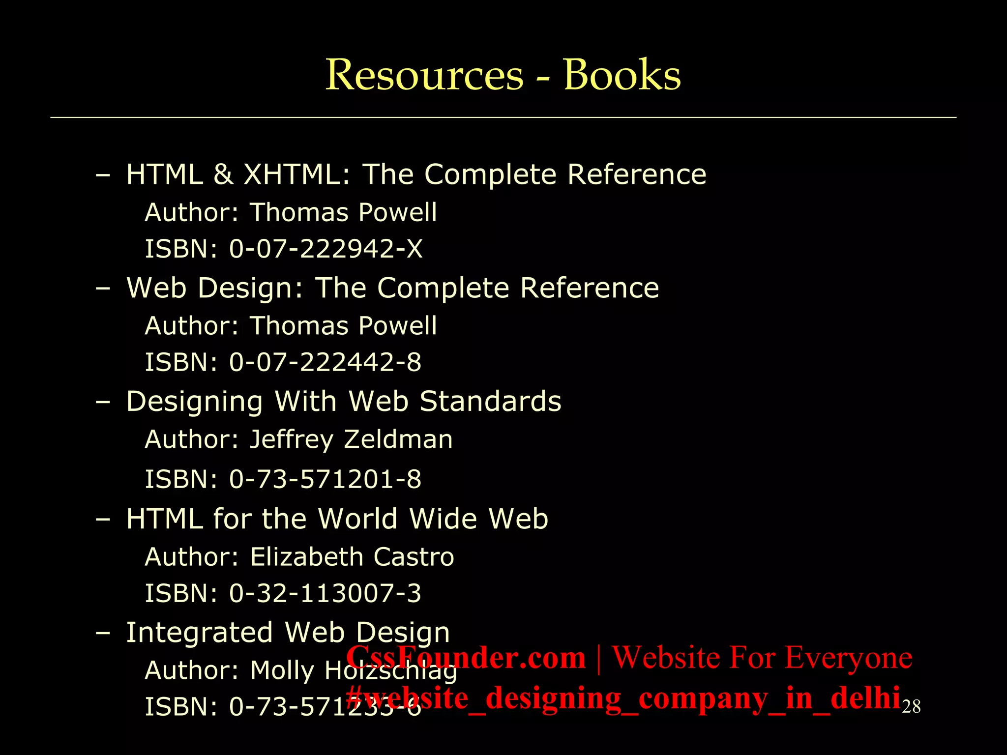 28
Resources - Books
– HTML & XHTML: The Complete Reference
Author: Thomas Powell
ISBN: 0-07-222942-X
– Web Design: The Complete Reference
Author: Thomas Powell
ISBN: 0-07-222442-8
– Designing With Web Standards
Author: Jeffrey Zeldman
ISBN: 0-73-571201-8
– HTML for the World Wide Web
Author: Elizabeth Castro
ISBN: 0-32-113007-3
– Integrated Web Design
Author: Molly Holzschlag
ISBN: 0-73-571233-6
CssFounder.com | Website For Everyone
#website_designing_company_in_delhi
 