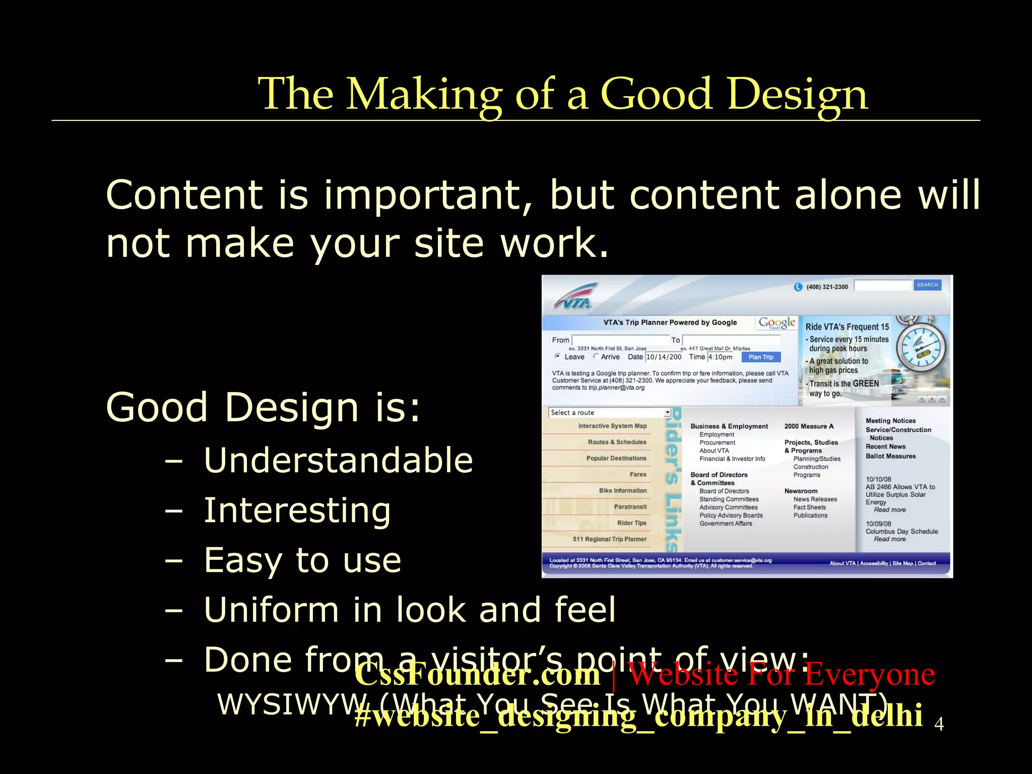 4
The Making of a Good Design
Content is important, but content alone will
not make your site work.
Good Design is:
– Understandable
– Interesting
– Easy to use
– Uniform in look and feel
– Done from a visitor’s point of view:
WYSIWYW (What You See Is What You WANT)
CssFounder.com | Website For Everyone
#website_designing_company_in_delhi
 