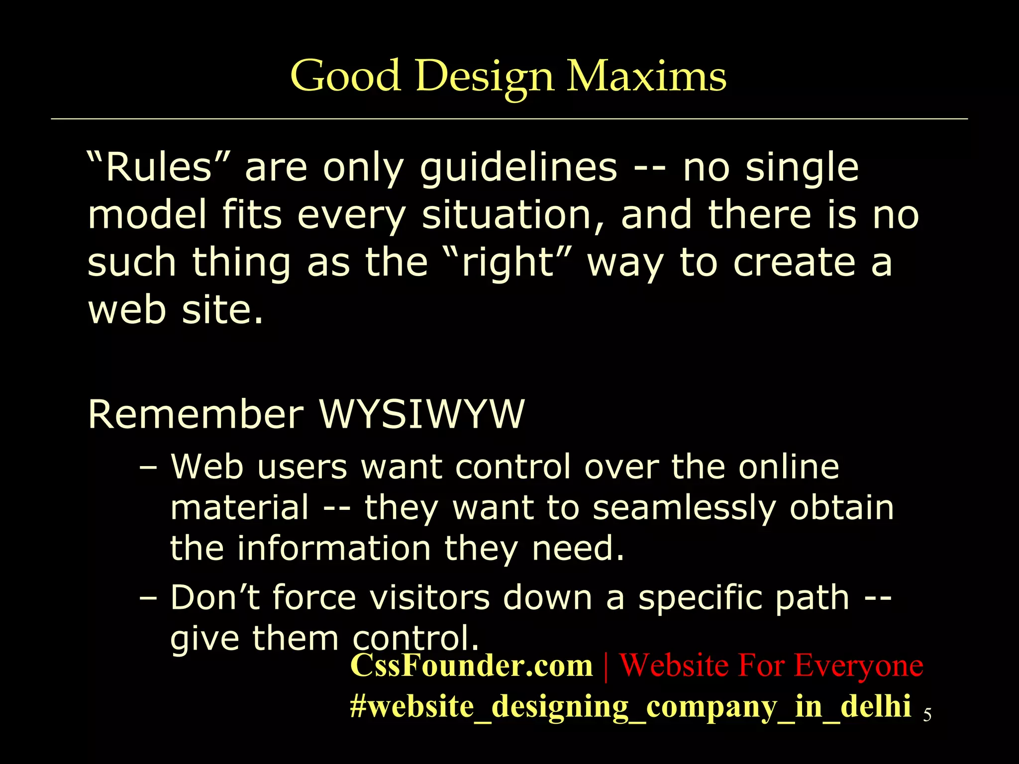 5
Good Design Maxims
“Rules” are only guidelines -- no single
model fits every situation, and there is no
such thing as the “right” way to create a
web site.
Remember WYSIWYW
– Web users want control over the online
material -- they want to seamlessly obtain
the information they need.
– Don’t force visitors down a specific path --
give them control.
CssFounder.com | Website For Everyone
#website_designing_company_in_delhi
 