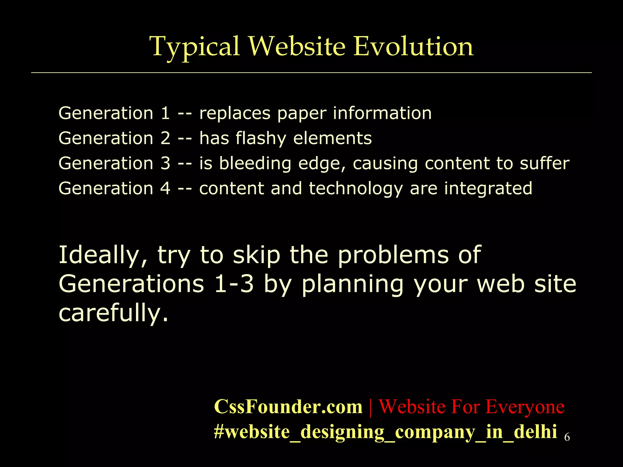 6
Typical Website Evolution
Generation 1 -- replaces paper information
Generation 2 -- has flashy elements
Generation 3 -- is bleeding edge, causing content to suffer
Generation 4 -- content and technology are integrated
Ideally, try to skip the problems of
Generations 1-3 by planning your web site
carefully.
CssFounder.com | Website For Everyone
#website_designing_company_in_delhi
 
