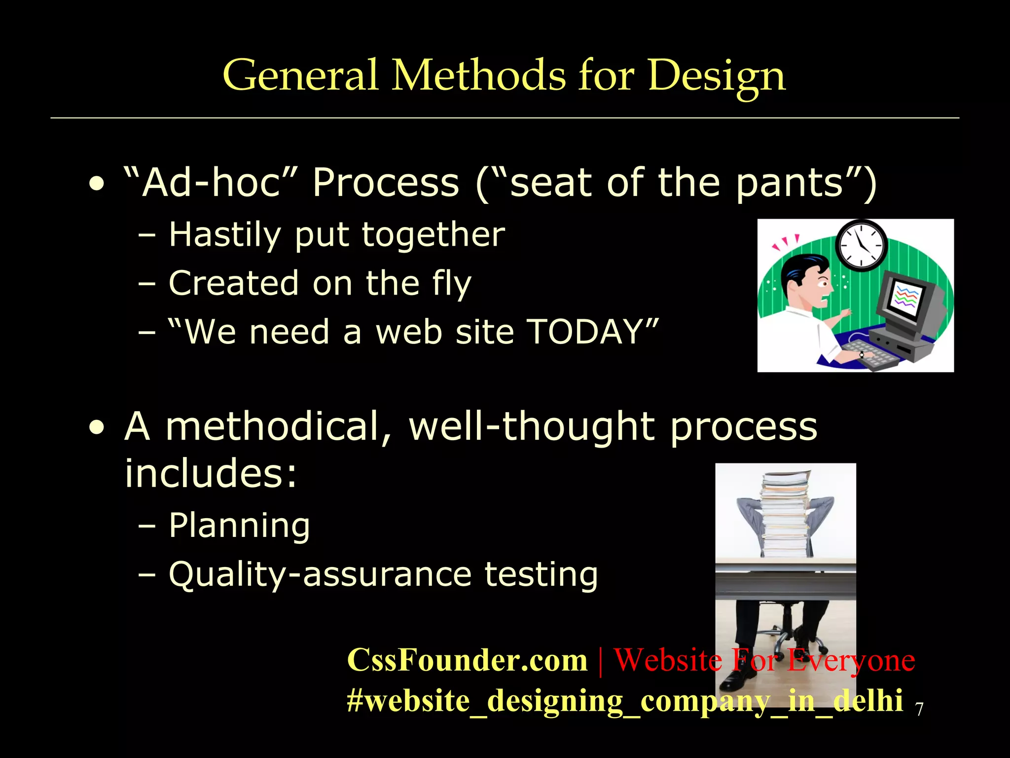 7
General Methods for Design
• “Ad-hoc” Process (“seat of the pants”)
– Hastily put together
– Created on the fly
– “We need a web site TODAY”
• A methodical, well-thought process
includes:
– Planning
– Quality-assurance testing
CssFounder.com | Website For Everyone
#website_designing_company_in_delhi
 