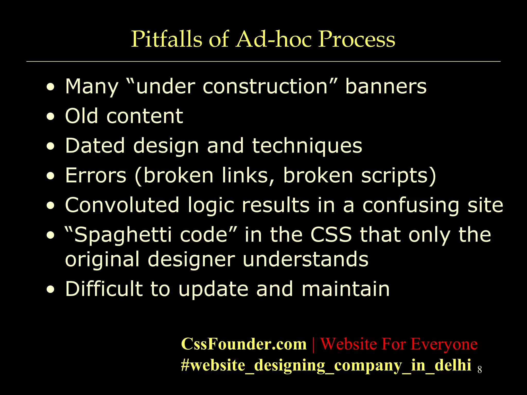 8
Pitfalls of Ad-hoc Process
• Many “under construction” banners
• Old content
• Dated design and techniques
• Errors (broken links, broken scripts)
• Convoluted logic results in a confusing site
• “Spaghetti code” in the CSS that only the
original designer understands
• Difficult to update and maintain
CssFounder.com | Website For Everyone
#website_designing_company_in_delhi
 