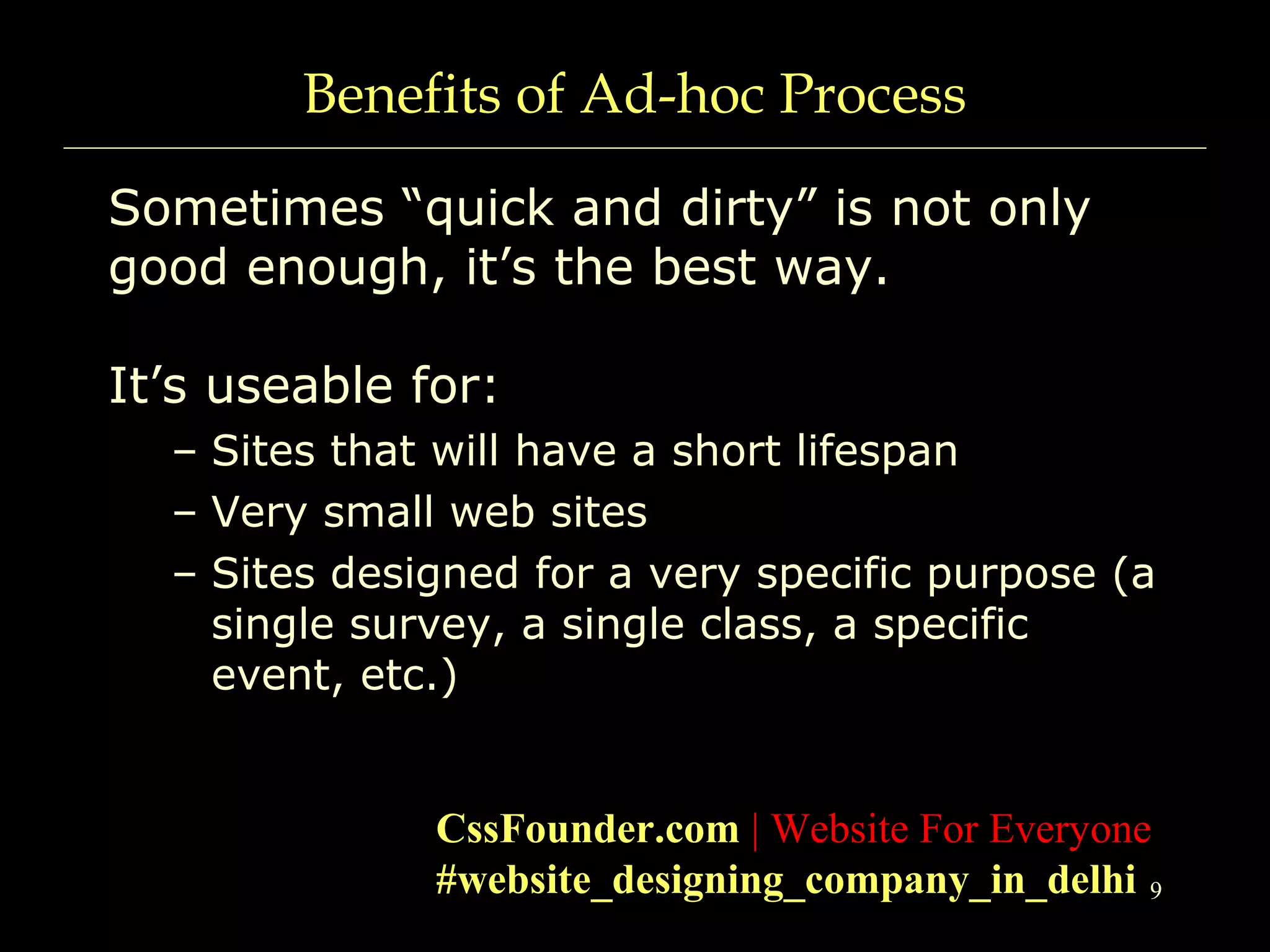 9
Benefits of Ad-hoc Process
Sometimes “quick and dirty” is not only
good enough, it’s the best way.
It’s useable for:
– Sites that will have a short lifespan
– Very small web sites
– Sites designed for a very specific purpose (a
single survey, a single class, a specific
event, etc.)
CssFounder.com | Website For Everyone
#website_designing_company_in_delhi
 