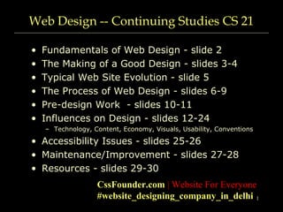 1
Web Design -- Continuing Studies CS 21
• Fundamentals of Web Design - slide 2
• The Making of a Good Design - slides 3-4
• Typical Web Site Evolution - slide 5
• The Process of Web Design - slides 6-9
• Pre-design Work - slides 10-11
• Influences on Design - slides 12-24
– Technology, Content, Economy, Visuals, Usability, Conventions
• Accessibility Issues - slides 25-26
• Maintenance/Improvement - slides 27-28
• Resources - slides 29-30
CssFounder.com | Website For Everyone
#website_designing_company_in_delhi
 
