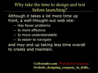 10
Why take the time to design and test
before launching?
Although it takes a lot more time up
front, a well-thought-out web site:
– Has fewer problems
– Is more effective
– Is more understandable
– Is easier to navigate
and may end up taking less time overall
to create and maintain.
CssFounder.com | Website For Everyone
#website_designing_company_in_delhi
 