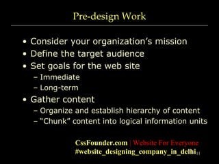 11
Pre-design Work
• Consider your organization’s mission
• Define the target audience
• Set goals for the web site
– Immediate
– Long-term
• Gather content
– Organize and establish hierarchy of content
– “Chunk” content into logical information units
CssFounder.com | Website For Everyone
#website_designing_company_in_delhi
 