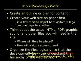 12
More Pre-design Work
• Create an outline or plan for content
• Create your web site on paper first
Use a flowchart to depict how visitors will go
from one page to another
• Think about the actual HTML, PDF, graphic,
sound, and other files you will need in the
site
– Where will they be placed?
– How will visitors access them?
• Organize the files logically, so that the
development team can understand the
hierarchy of the web pages.
CssFounder.com | Website For Everyone
#website_designing_company_in_delhi
 