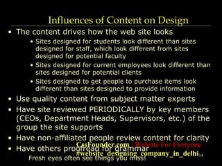 14
Influences of Content on Design
• The content drives how the web site looks
• Sites designed for students look different than sites
designed for staff, which look different from sites
designed for potential faculty
• Sites designed for current employees look different than
sites designed for potential clients
• Sites designed to get people to purchase items look
different than sites designed to provide information
• Use quality content from subject matter experts
• Have site reviewed PERIODICALLY by key members
(CEOs, Department Heads, Supervisors, etc.) of the
group the site supports
• Have non-affiliated people review content for clarity
• Have others proofread for grammar
Fresh eyes often see things you miss!
CssFounder.com | Website For Everyone
#website_designing_company_in_delhi
 