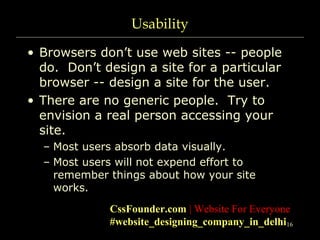 16
Usability
• Browsers don’t use web sites -- people
do. Don’t design a site for a particular
browser -- design a site for the user.
• There are no generic people. Try to
envision a real person accessing your
site.
– Most users absorb data visually.
– Most users will not expend effort to
remember things about how your site
works.
CssFounder.com | Website For Everyone
#website_designing_company_in_delhi
 